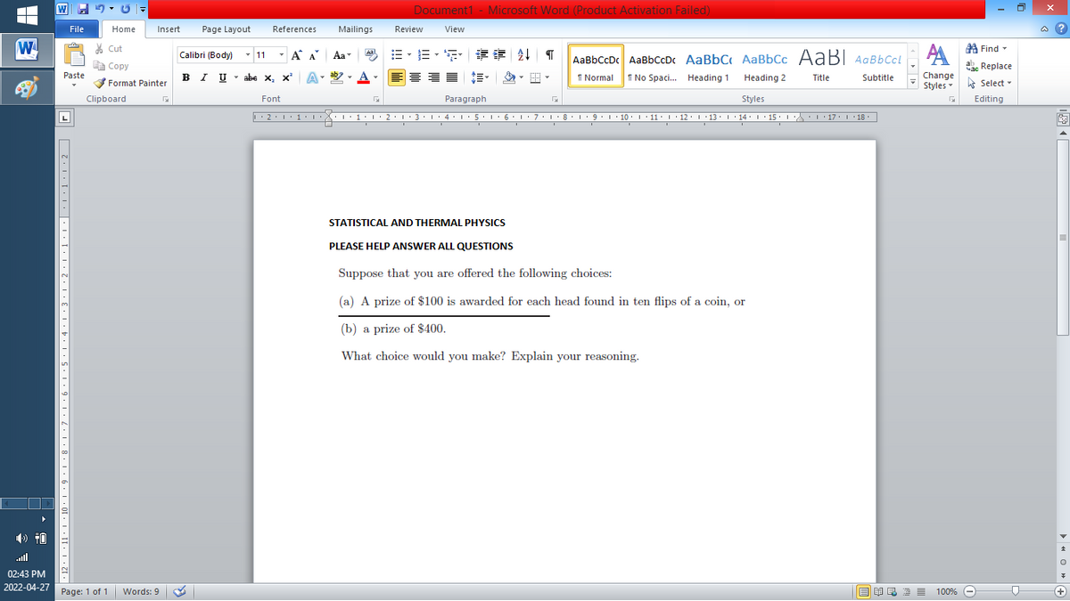 Document1 - Microsoft Word (Product Activation Failed)
File
Home
Insert
Page Layout
References
Mailings
Review
View
a ?
W
A
A Find -
% Cut
- 11
- A A
章 T
Calibri (Body)
Aa
Aal
AaBbCcDc AaBbCcDc AaBbC AaBbCc AaB AaBbCcL
E Copy
ae Replace
Paste
B I U
U - abe x, x²
A
ab
A
I Normal
I No Spaci. Heading 1
Change
.
Heading 2
Title
Subtitle
Format Painter
Styles - Select -
Clipboard
Font
Paragraph
Styles
Editing
L
• 2. 1:.
I' 2: 1 : 3:1
• 4.I 5.1' 6.1'7
I'8: 1 9 ' 10.L· 11: 1 ' 12.'13 · L 14: 1· 15.1A L'17:1 18
STATISTICAL AND THERMAL PHYSICS
PLEASE HELP ANSWER ALL QUESTIONS
Suppose that you are offered the following choices:
(a) A prize of $100 is awarded for each head found in ten flips of a coin, or
(b) a prize of $400.
What choice would you make? Explain your reasoning.
all
02:43 PM
2022-04-27 Page: 1 of 1
国 昆言
E E E E
+
Words: 9
100% -
