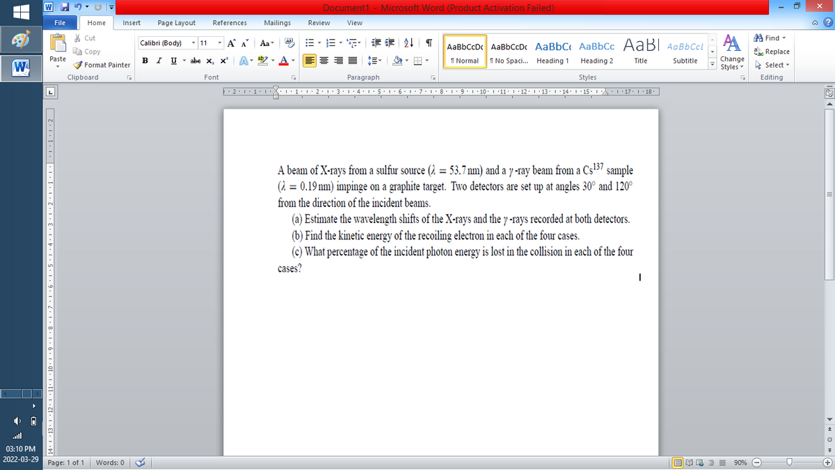 Document1 - Microsoft Word (Product Activation Failed)
File
Home
Insert
Page Layout
References
Mailings
Review
View
a ?
% Cut
A Find -
Calibri (Body) - 11
-
A A
Aa
Aal
AaBbCcDc AaBbCcD AaBbC AaBbCc AaBI AqBbCcl
E Copy
Сopy
a Replace
B I U -
ab
A
I Normal
I No Spaci.. Heading 1
Paste
abe x, x A
Heading 2
Title
Subtitle
Change
W
Format Painter
Styles - Select -
Clipboard
Font
Paragraph
Styles
Editing
L
• 2:1: 1:
| 3:1' 4: ·5.1 6.1:7 l:8: 1'9 ' 10: 1 '11: 1'12 :L·13:1' 14:' 15. LA:L 17:L · 18.
A beam of X-rays from a sulfur source (2 = 53.7 nm) and a y -ray beam from a Cs5" sample
(2 = 0.19 nm) impinge on a graphite target. Two detectors are set up at angles 30° and 120°
from the direction of the incident beams.
(a) Estimate the wavelength shifts of the X-rays and the y -rays recorded at both detectors.
(b) Find the kinetic energy of the recoiling electron in each of the four cases.
(c) What percentage of the incident photon energy is lost in the collision in each of the four
cases?
ll
03:10 PM
2022-03-29
Page: 1 of 1
Words: 0
B I E E E 90% e
+
