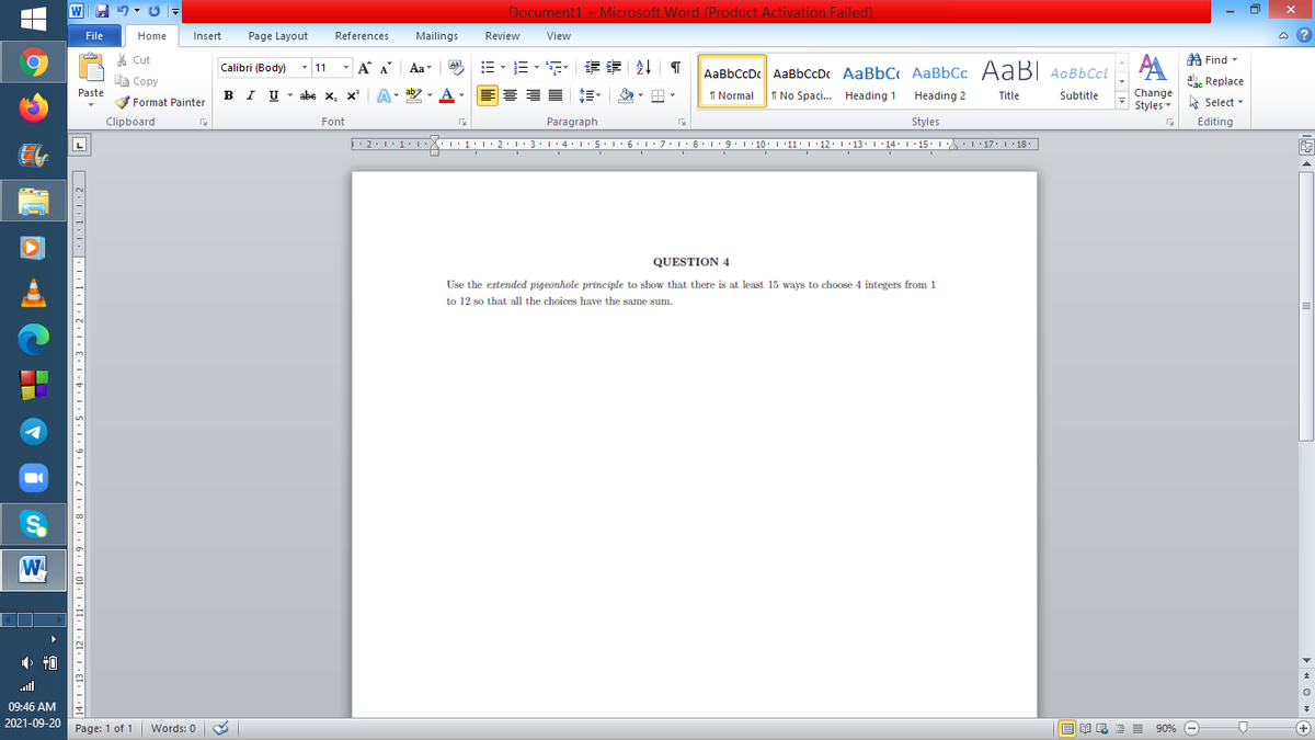 Document1 - Microsoft Word (Product Activation Failed)
File
Home
Insert
Page Layout
References
Mailings
Review
View
a ?
A Find -
6.
% Cut
-
=,年章 ↓ T
Calibri (Body) - 11
A A
Aa
Aal
AaBbCcDc AaBbCcDc AaBbC AaBbCc AaB AaBbCcL
E Copy
a Replace
Paste
B I U -
abe x, x A
ab
A
I Normal
I No Spaci. Heading 1
Heading 2
Change
Title
Subtitle
Format Painter
Styles - Select -
Clipboard
Font
Paragraph
Styles
Editing
L
2:1·1•I 11• 2:1:3:1·4: 15.1 6:1 7:18•1 9.1 10. 11· I·12: 1 •13. 1 14: I 15. 1 : 17: 1 18.
| 3:1' 4: ·5.1 6.1:7 l:8: 1'9 ' 10: 1 '11: 1'12 :L·13:1' 14:' 15. LA:L 17:L · 18.
QUESTION 4
Use the ertended pigeonhole principle to show that there is at least 15 ways to choose 4 integers from 1
to 12 so that all the choices have the same sum.
W
ll
09:46 AM
2021-09-20 Page: 1 of 1
Words: 0
E E1 E 2 I 90% e
