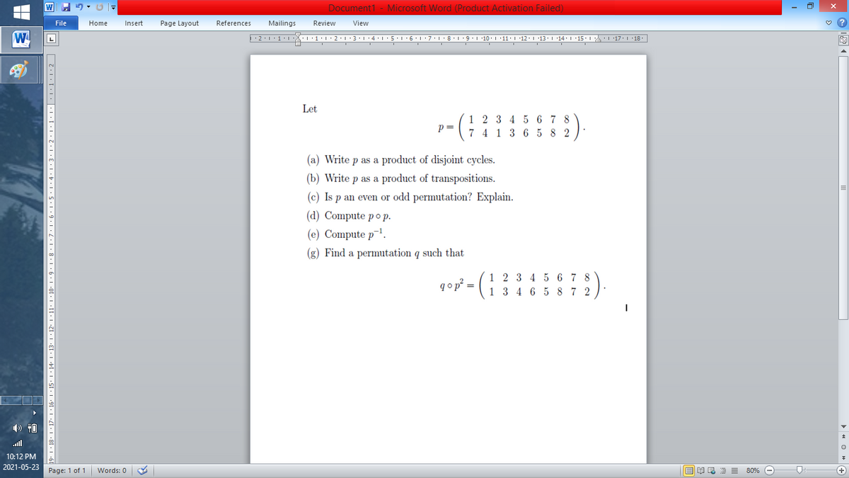 Document1 - Microsoft Word (Product Activation Failed)
File
Home
Insert
Page Layout
References
Mailings
Review
View
W
L
Let
1 2 3 4 5 6 7 8
p=
7 4 1 3 6 5 8 2
(a) Write p as a product of disjoint cycles.
(b) Write p as a product of transpositions.
(c) Is p an even or odd permutation? Explain.
(d) Compute pop.
(e) Compute p-!.
(g) Find a permutation q such that
1 2 3 4 5 6 7 8
1 3 4 6 5 8 7 2
qop =
) 40
ll
10:12 PM
2021-05-23
Page: 1 of 1
B I E E E 80% e
+)
Words: 0
11' | ·10• 1 · 9 • | • 8 · | ·7· |·6•1•5•1: 4:1:3•1•2•1•1:1|:1:1:1•2|
91 · I •4I• I •8[• I •{
