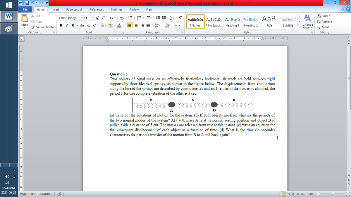 W
Document1 - Microsoft Word (Product Activation Failed)
File
Home
Insert
Page Layout
References
Mailings
Review
View
a ?
W
A
A Find -
% Cut
- A A
E- E - F
章 T
Aal
Calibri (Body) - 11
Aa
AaBbCcDc AaBbCcDc AaBbC AaBbCc AaB AaBbCcL
E Copy
ae Replace
Paste
B I U
U - abe x, x²
A
ab
A
I Normal
I No Spaci. Heading 1
Change
.
Heading 2
Title
Subtitle
Format Painter
Styles - Select -
Clipboard
Font
Paragraph
Styles
Editing
L
• 2. 1:.
I' 2: 1 : 3:1
• 4.I 5.1' 6.1'7
I'8: 1 9 ' 10.L· 11: 1 ' 12.'13 · L 14: 1· 15.1A L'17:1 18
Question 3
Two objects of equal mass on an effectively frictionless horizontal air track are held between rigid
supports by three identical springs, as shown in the figure below. The displacements from equilibrium
along the line of the springs are described by coordinates XA and xB. If either of the masses is clamped, the
period T for one complete vibration of the other is 3 sec.
k
k
k
e
elle
elll
A
в
(a) write out the equations of motion for the system. (b) If both objects are free, what are the periods of
the two normal modes of the system? At t = 0, mass A is at its normal resting position and object B is
pulled aside a distance of 5 cm. The masses are released from rest at this instant. (c) write an equation for
the subsequent displacement of each object as a function of time. (d) What is the time (in seconds)
characterises the periodic transfer of the motion from B to A and back again?
ull
05:40 PM
2021-06-22 Page: 1 of 1
国 昆言
E E E E
+
Words: 0
100% -
