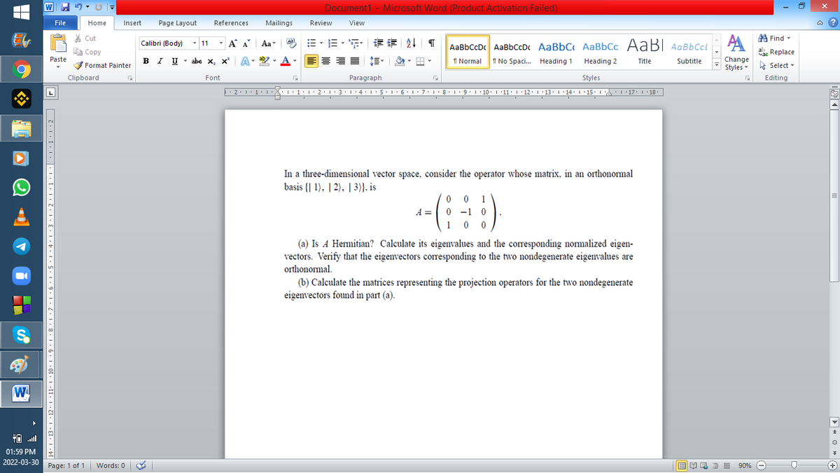 Document1 - Microsoft Word (Product Activation Failed)
File
Home
Insert
Page Layout
References
Mailings
Review
View
a ?
% Cut
A Find -
Calibri (Body) - 11
-
A A
Aa
Aal
AaBbCcDc AaBbCcD AaBbC AaBbCc AaBI AqBbCcl
E Copy
Сopy
a Replace
B I U -
ab
A
I Normal
I No Spaci.. Heading 1
Paste
abe x, x A
Heading 2
Title
Subtitle
Change
Format Painter
Styles - Select -
Clipboard
Font
Paragraph
Styles
Editing
• 2:1: 1:
| 3:1' 4: ·5.1 6.1:7 l:8: 1'9 ' 10: 1 '11: 1'12 :L·13:1' 14:' 15. LA:L 17:L · 18.
In a three-dimensional vector space, consider the operator whose matrix, in an orthonormal
basis {| 1), | 2), | 3)}, is
--(;)
0 0 1
A = 0 -1 0
1 0 0
(a) Is A Hermitian? Calculate its eigenvalues and the coresponding normalized eigen-
vectors. Verify that the eigenvectors corresponding to the two nondegenerate eigenvalues are
orthonormal.
(b) Calculate the matrices representing the projection operators for the two nondegenerate
eigenvectors found in part (a).
W
01:59 PM
2022-03-30
Page: 1 of 1
Words: 0
B I E E E 90% e
