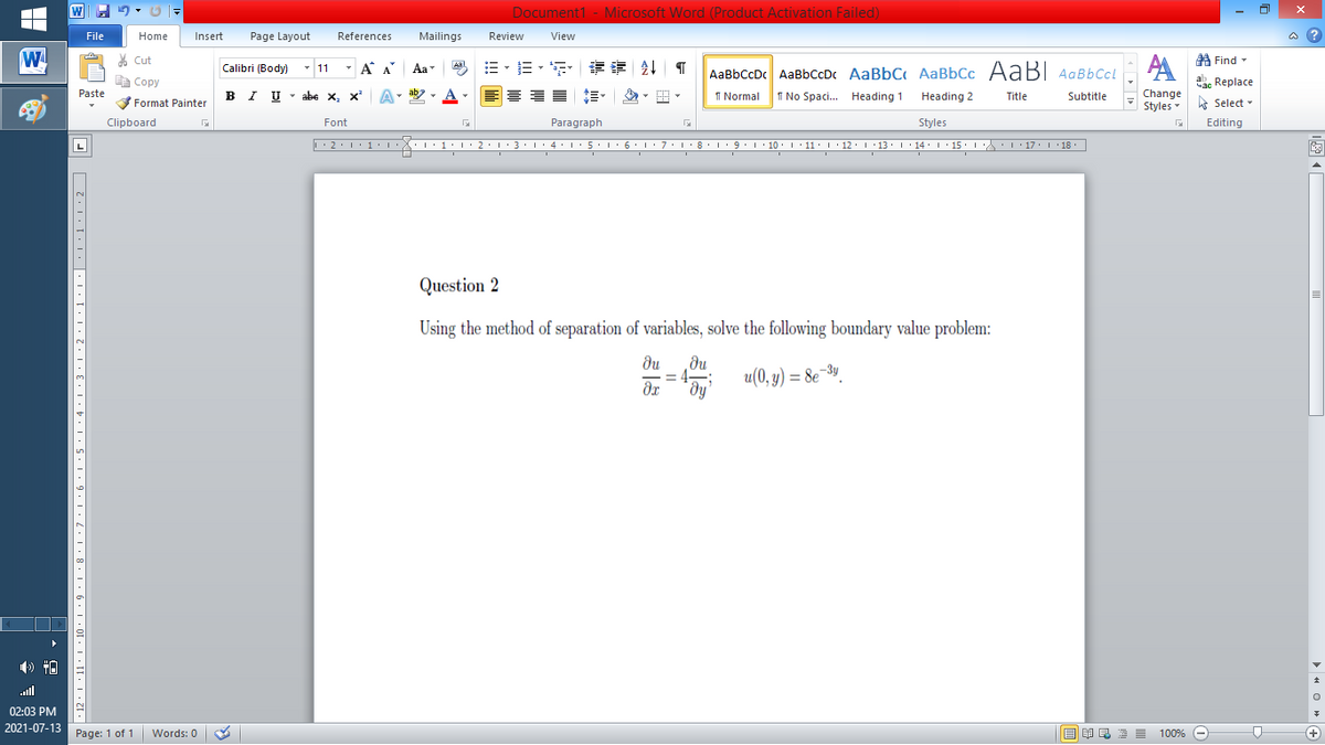 Document1 - Microsoft Word (Product Activation Failed)
File
Home
Insert
Page Layout
References
Mailings
Review
View
a ?
W
A
A Find -
% Cut
- A A
=。三,年 外T
Aal
Calibri (Body) - 11
Aa
AaBbCcDc AaBbCcDc AaBbC AaBbCc AaB AaBbCcL
E Copy
ae Replace
Paste
B I U
U - abe x, x²
A
ab
A
I Normal
I No Spaci. Heading 1
Change
.
Heading 2
Title
Subtitle
Format Painter
Styles - Select -
Clipboard
Font
Paragraph
Styles
Editing
L
• 2. 1:.
I' 2: 1 : 3:1
• 4.I 5.1' 6.1'7
I'8: 1 9 ' 10.L· 11: 1 ' 12.'13 · L 14: 1· 15.1A L'17:1 18
Question 2
Using the method of separation of variables, solve the following boundary value problem:
du
du
u(0, y) = 8e¬3".
dy
dr
ull
02:03 PM
2021-07-13
Page: 1 of 1
国 昆言
E E E E
+
Words: 0
100% -
