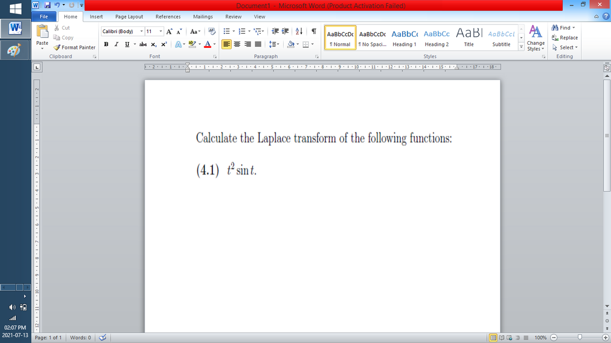 Document1 - Microsoft Word (Product Activation Failed)
File
Home
Insert
Page Layout
References
Mailings
Review
View
a ?
W
% Cut
=。三,年 外T
A Find -
Calibri (Body) - 11
- A A
Aa
Aal
AaBbCcDc AaBbCcDc AaBbC AaBbCc AaB AaBbCcL
E Copy
ae Replace
Paste
B I U
U - abe x, x²
A
ab
A
I Normal
I No Spaci. Heading 1
Change
.
Heading 2
Title
Subtitle
Format Painter
Styles - Select -
Clipboard
Font
Paragraph
Styles
Editing
L
• 2. 1:.
I' 2: 1 : 3:1
• 4.I 5.1' 6.1'7
I'8: 1 9 ' 10.L· 11: 1 ' 12.'13 · L 14: 1· 15.1A L'17:1 18
Calculate the Laplace transform of the following functions:
(4.1) ² sint.
ll
02:07 PM
2021-07-13
Page: 1 of 1
Words: 0
E EA E E E
100% -
+
