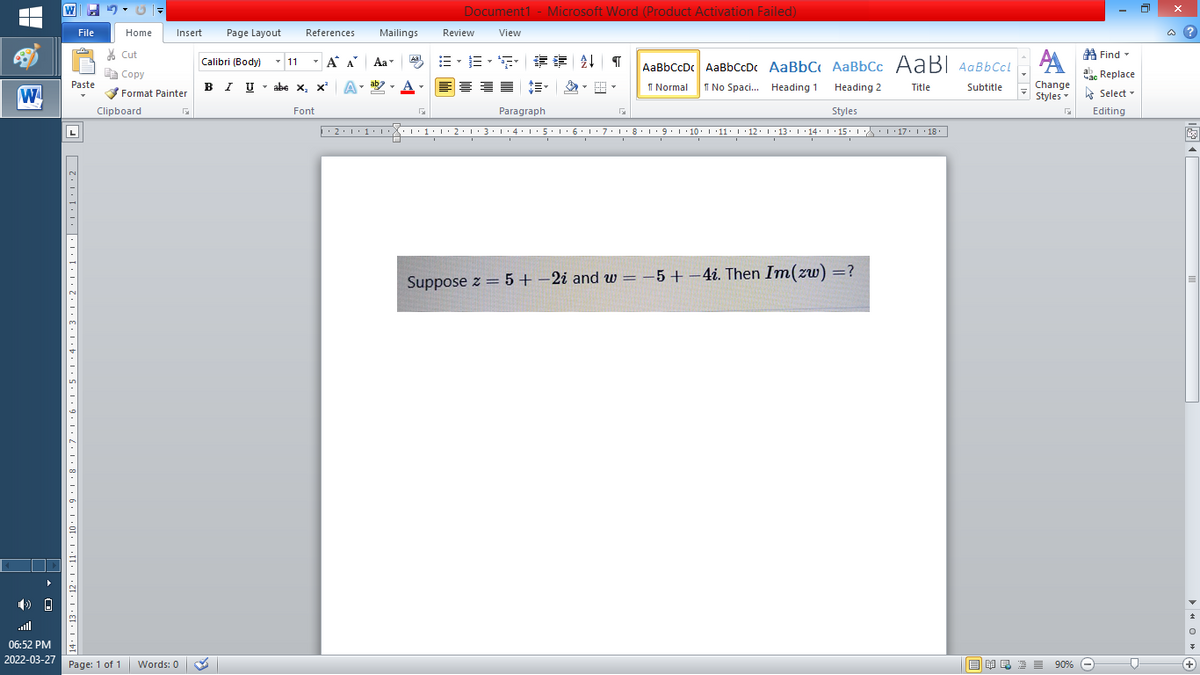 W
Document1 - Microsoft Word (Product Activation Failed)
File
Home
Insert
Page Layout
References
Mailings
Review
View
a ?
% Cut
A Find -
-
=,年章 ↓ T
Calibri (Body) - 11
A A
Aa
Aal
AaBbCcDc AaBbCcDc AaBbC AaBbCc AaB AaBbCcL
E Copy
a Replace
в IUabe X, x*
ab
A
I Normal
Paste
abe x, x A
I No Spaci. Heading 1
Heading 2
Title
Subtitle
Change
W
Format Painter
Styles - Select -
Clipboard
Font
Paragraph
Styles
Editing
L
• 2:1: 1:
| 3:1' 4: ·5.1 6.1:7 l:8: 1'9 ' 10: 1 '11: 1'12 :L·13:1' 14:' 15. LA:L 17:L · 18.
Suppose z = 5+ -2i and w = -5+
= -5+-4i. Then Im(zw) =?
all
06:52 PM
2022-03-27
Page: 1 of 1
Words: 0
B I E E E 90% e
+
