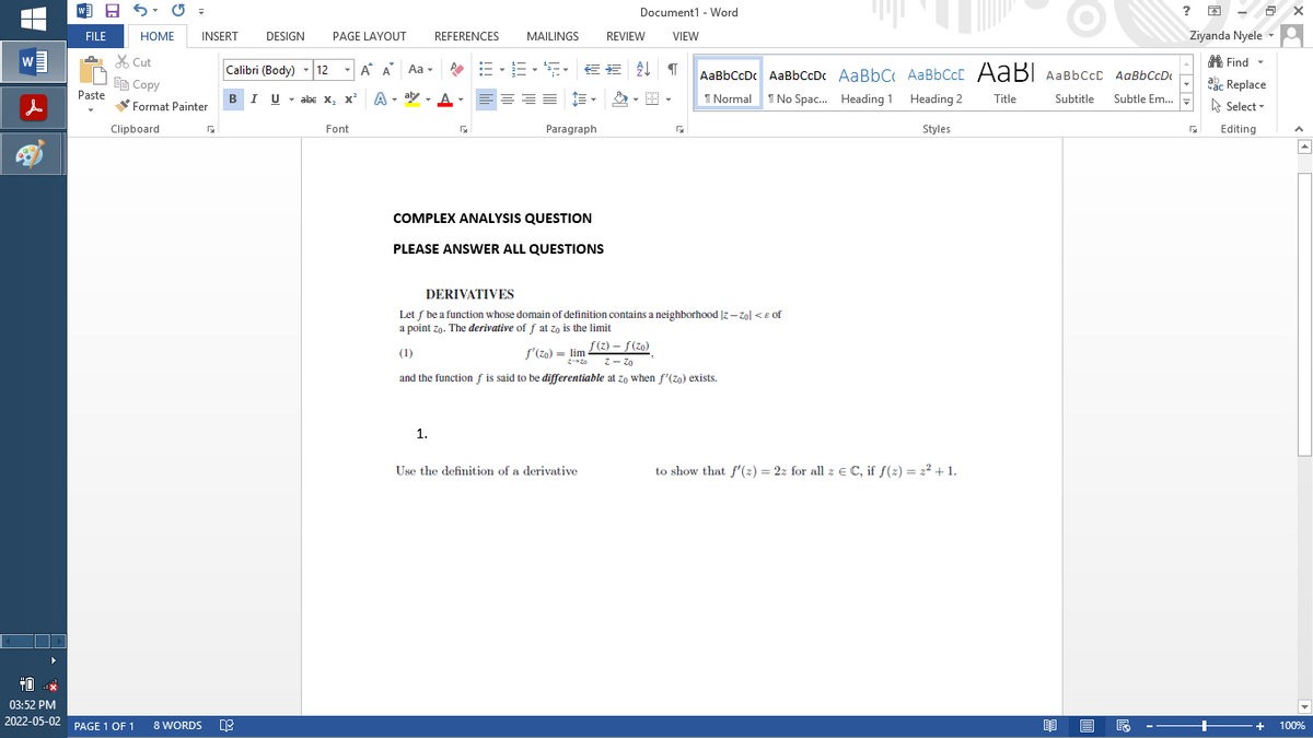 W
+0
x
03:52 PM
2022-05-02
W =
FILE
HOME
INSERT
Paste
Cut
Copy
Format Painter
Clipboard
PAGE 1 OF 1
Document1 - Word
DESIGN
PAGE LAYOUT
REFERENCES MAILINGS REVIEW
VIEW
Calibri (Body) 12 - A A Aa
▾
T AaBbCcDc AaBb CcDc AaBb C
註••€€
프트
BIU
Uabe X₂ X²
III
A. aly
1 Normal
1 No Spac... Heading 1
Font
G
Paragraph
COMPLEX ANALYSIS QUESTION
PLEASE ANSWER ALL QUESTIONS
DERIVATIVES
Let f be a function whose domain of definition contains a neighborhood |z-Zol < of
a point zo. The derivative of f at zo is the limit
(1)
f'(zo) = lim
ƒ(z) - ƒ (zo)
z - Zo
and the function f is said to be differentiable at zo when f'(zo) exists.
1.
Use the definition of a derivative
8 WORDS DE
024-2
AaBb Ccc AaB AaBbccc AaBbCcD
Heading 2
Title
Subtitle Subtle Em...
Styles
to show that f'(z) = 2z for all z = C, if f(2)= 2² +1.
B
?
- 8 x
2
Ziyanda Nyele A
Find ▾
ac Replace
час
Select
Editing
+
+
100%