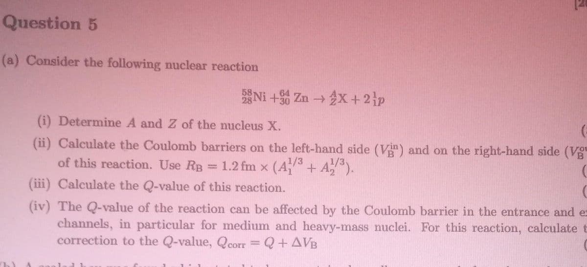 Question 5
(a) Consider the following nuclear reaction
58 Ni +30 Zn → 2X + 2 p
(i) Determine A and Z of the nucleus X.
(
(ii) Calculate the Coulomb barriers on the left-hand side (Vin) and on the right-hand side (Vg
of this reaction. Use RB = 1.2 fm x (A1/³ + A1/³).
(
(iii) Calculate the Q-value of this reaction.
(iv) The Q-value of the reaction can be affected by the Coulomb barrier in the entrance and ex
channels, in particular for medium and heavy-mass nuclei. For this reaction, calculate t
correction to the Q-value, Qcorr = Q + AVB
J1