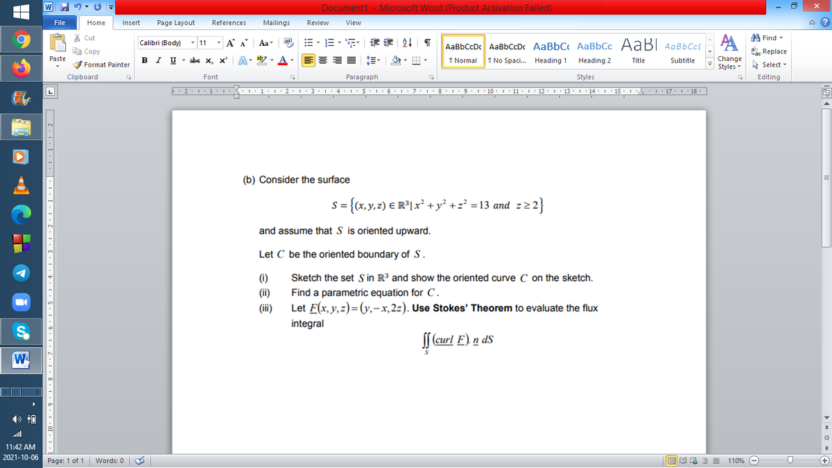 Document1 - Microsoft Word (Product Activation Failed)
File
Home
Insert
Page Layout
References
Mailings
Review
View
a ?
% Cut
A Find -
Calibri (Body)
- 11
- A A
Aa
AaBbCcDc AaBbCcDc AaBbC AaBbCc AaB AaBbCcL
E Copy
ae Replace
Paste
IU - abe X, x*
I Normal
I No Spaci. Heading 1
Change
Styles
B
Heading 2
Title
Subtitle
A Select -
Format Painter
Clipboard
Font
Paragraph
Styles
Editing
L'2·!'1'L:X::1:I'2•I ' 3: 1' 4• I:5'1'6'L:7'1'8 I9'1' 10. 1' 11· I'12. 1' 13 ·L'14· I ' 15' LA:L17 |' 18.
(b) Consider the surface
s= {x,y,2) € R°lx° + y² +z* = 13 and z22}
and assume that S is oriented upward.
Let C be the oriented boundary of S.
(i)
Sketch the set Sin R³ and show the oriented curve C on the sketch.
(ii)
Find a parametric equation for C.
(i)
Let F(x, y,z)=(y,-x,2z). Use Stokes' Theorem to evaluate the flux
integral
f (curl F) n ds
W
ll
11:42 AM
2021-10-06
Page: 1 of 1
110% -
+
Words: 0
