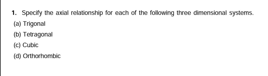 1. Specify the axial relationship for each of the following three dimensional systems.
(a) Trigonal
(b) Tetragonal
(c) Cubic
(d) Orthorhombic