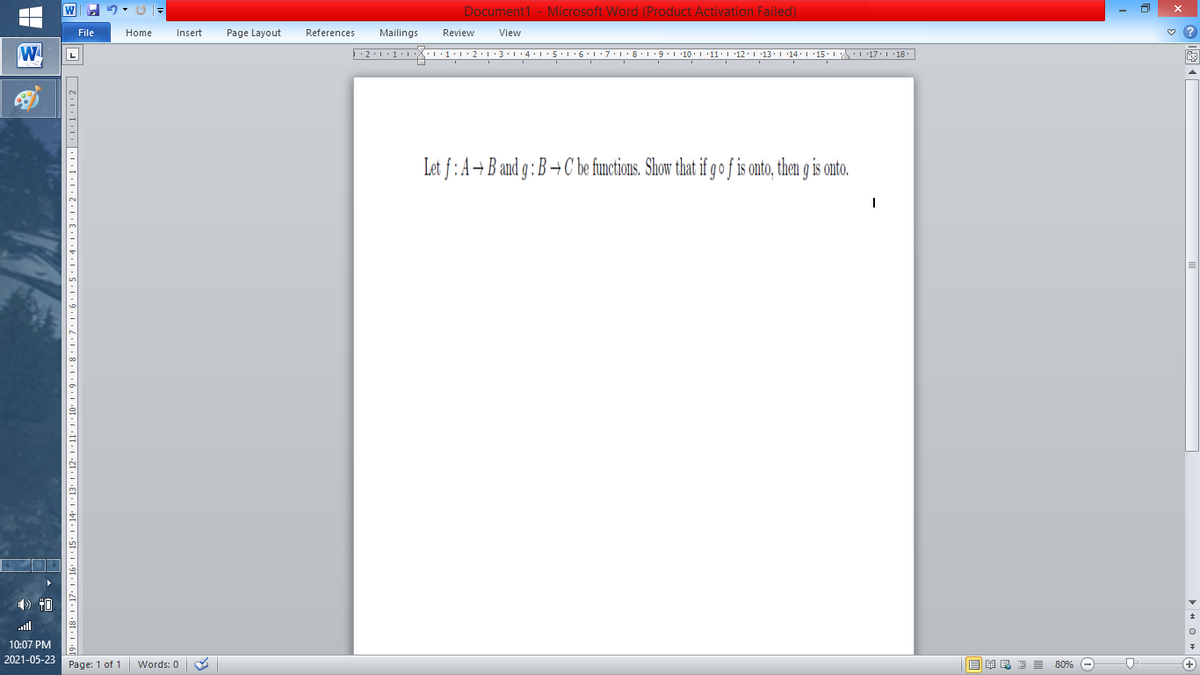 Document1 - Microsoft Word (Product Activation Failed)
File
Home
Insert
Page Layout
References
Mailings
Review
View
W
L
Let f: A+B and g : B →C be functions. Show that if go f is onto, then is onto.
ll
10:07 PM
2021-05-23
Page: 1 of 1
B I E E E 80% e
+)
Words: 0
11. I ·10: I · 9• 1•8 · L·7•1•6•1•5•I :4:1•3•1•2•1•1:1:|•1•L•2|
•91 • I •Z[• I •8I
