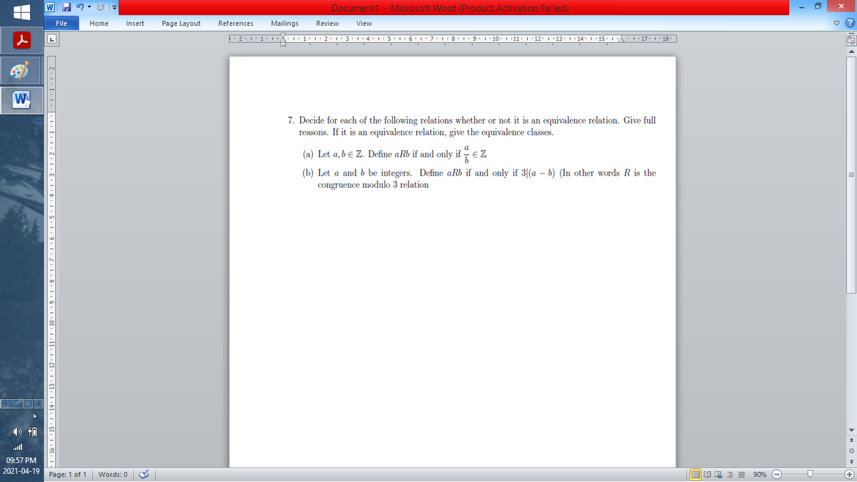 Document1 - Microsoft Word (Product Activation Failed)
File
Home
Insert
Page Layout
References
Mailings
Review
View
W
7. Decide for each of the following relations whether or not it is an equivalence relation. Give full
reasons. If it is an equivalence relation, give the equivalence classes.
(a) Let a,b e Z. Define aRb if and only if - € Z
(b) Let a and b be integers. Define aRb if and only if 3|(a – b) (In other words R is the
congruence modulo 3 relation
ll
09:57 PM
2021-04-19
Page: 1 of 1
国 昆海昌 90%
Words: 0
