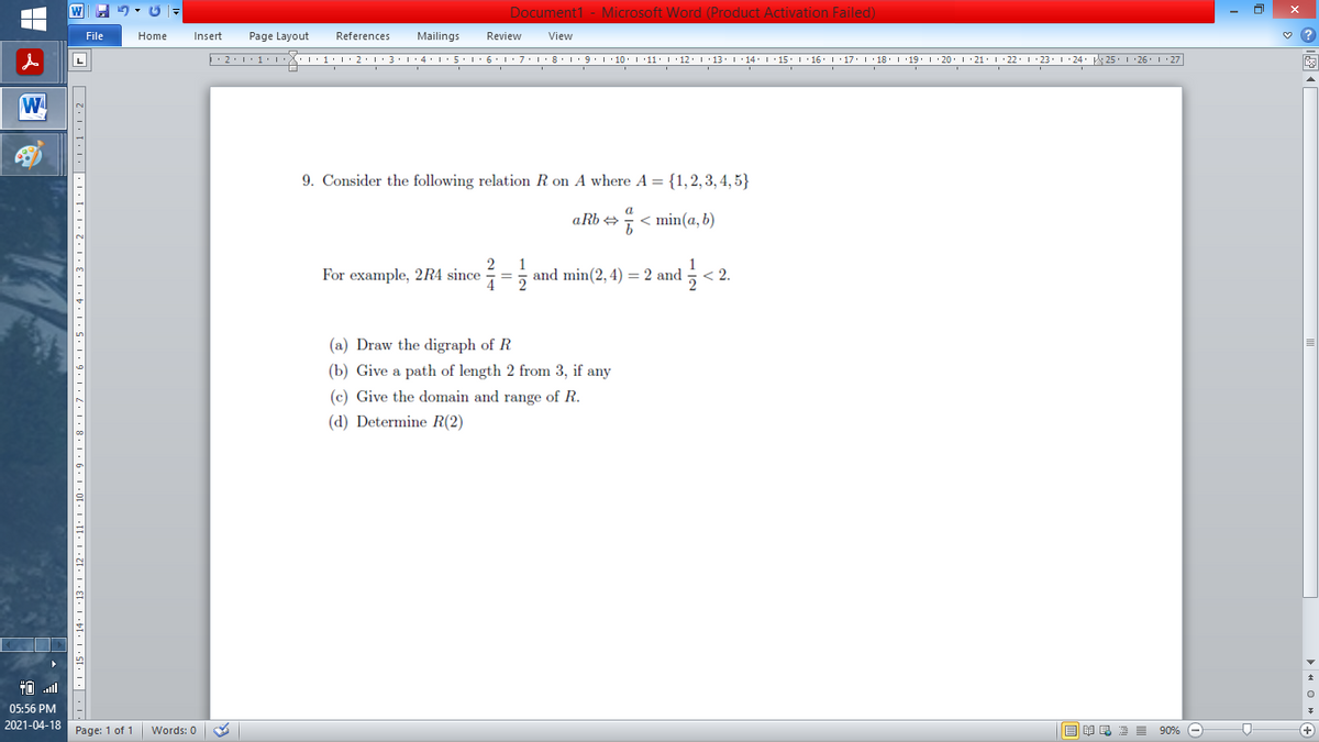 Document1 - Microsoft Word (Product Activation Failed)
File
Home
Insert
Page Layout
References
Mailings
Review
View
''1·l'2:L:3•1•4• :5'1'6'1: 7:L·8'1 9 1 10. 1 11: 1'12. 1'13:' ' 14. I'15.I ·16' 1'17. I 18' I 19. 1 · 20. 1 21. I 22. 1 23. 1 24: 25. I 26 I:27
W
9. Consider the following relation R on A where A = {1,2,3,4, 5}
a
aRb +
E < min(a, b)
For example, 2R4 since
and min(2, 4) = 2 and
< 2.
(a) Draw the digraph of R
(b) Give a path of length 2 from 3, if any
(c) Give the domain and range of R.
(d) Determine R(2)
05:56 PM
2021-04-18
Page: 1 of 1
Words: 0
E I E E E 90% O
