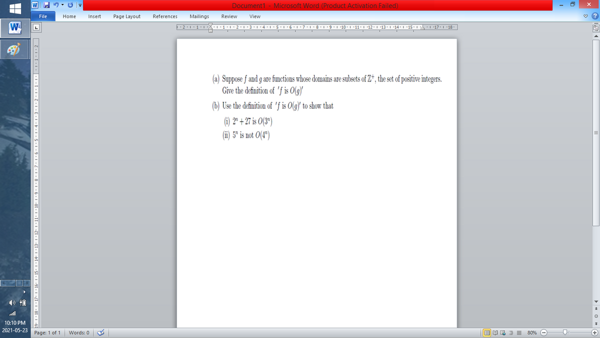 Document1 - Microsoft Word (Product Activation Failed)
File
Home
Insert
Page Layout
References
Mailings
Review
View
W
L
(a) Suppose f and g are functions whose domains are subsets of Z*, the set of positive integers.
Give the definition of 'f is O(g)'
(b) Use the definition of 'f is O(g)' to show that
(i) 2" + 27 is O(3")
(i) 5" is not 0(4")
) 40
ll
10:10 PM
2021-05-23
Page: 1 of 1
B I E E E 80% e
+)
Words: 0
· 11· I • 10. 1 • 9• 1• 8 ·1•7•l•6•l•5•:4:1:3•1•2•1•1:1•|•1·1•1•2|
91 · I •4I• I •8[• I •6
