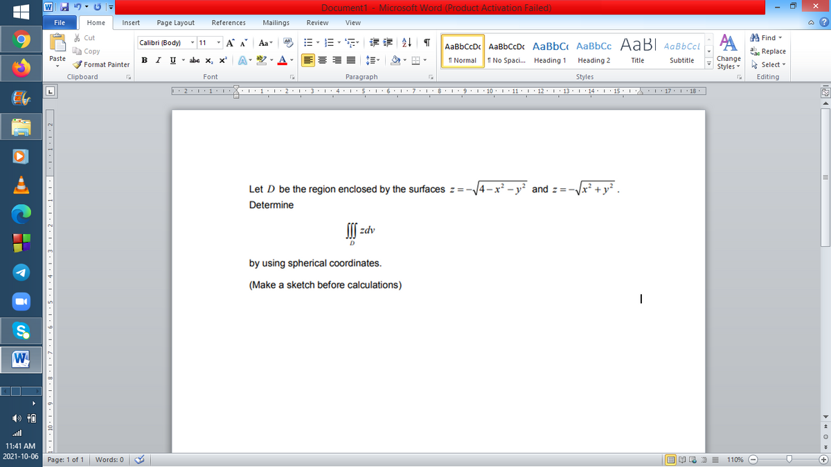 Document1 - Microsoft Word (Product Activation Failed)
File
Home
Insert
Page Layout
References
Mailings
Review
View
a ?
% Cut
A Find -
Calibri (Body)
- 11
- A A
Aa
AaBbCcDc AaBbCcDc AaBbC AaBbCc AaB AaBbCcL
E Copy
ae Replace
Paste
IU - abe X, x*
I Normal
I No Spaci. Heading 1
Change
Styles
B
Heading 2
Title
Subtitle
A Select -
Format Painter
Clipboard
Font
Paragraph
Styles
Editing
L'2·!'1'L:X::1:I'2•I ' 3: 1' 4• I:5'1'6'L:7'1'8 I9'1' 10. 1' 11· I'12. 1' 13 ·L'14· I ' 15' LA:L17 |' 18.
Let D be the region enclosed by the surfaces z=
1– x?
and z=
+ y²
Determine
zdv
by using spherical coordinates.
(Make a sketch before calculations)
W
ll
11:41 AM
2021-10-06
Page: 1 of 1
110% -
+
Words: 0
