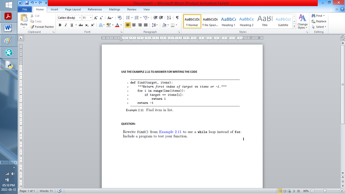 |
W
20
+0
▸
05:10 PM
2022-08-12
W
File
Paste
16° |×15° |·14° |×13· |·12·1·11·1·10·|·9·1·8·1·7·1·6·1·5·1·4·1·3·1·2·1·1····1·1·2
Home
Insert Page Layout
Cut
Copy
Format Painter
Clipboard
Page: 1 of 1 Words: 11
Calibri (Body)
BIU
✓ 11
T
References
T
Α Α΄
I U abe X₂ X²
abe X₂ X² A
T
Font
Mailings
B-B-S ## T AaBbCcDc AaBbCcDc AaBbC AaBbCc AaBl AaBbCcl
Normal
No Spaci... Heading 1
Title
Subtitle
Heading 2
Styles
··2·1·1·|*|*|·1·1·2·1·3·1·4·1·5·1·6·1·7· 1 · 8 · 1 ·9·|··10·|·11·|·12·|·13·|·14°|·15·| ·|\_\\ ·| ·17·| · 18
Aa
ab
Aal
G
Review
2
Document1 - Microsoft Word (Product Activation Failed)
View
3
USE THE EXAMPLE 2.11 TO ANSWER FOR WRITING THE CODE
4
6
Paragraph
return -1
Example 2.11 Find item in list.
G
def find(target, items):
"""Return first index of target in items or -1."""
for i in range (len (items)):
if target items [1]:
return i
QUESTION:
Rewrite find() from Example 2.11 to use a while loop instead of for.
Include a program to test your function.
I
A
Change
Styles
G
■ ¥良 酒 ≡ 80%
Find
Час Replace
Select
Editing
@?
O◄
+