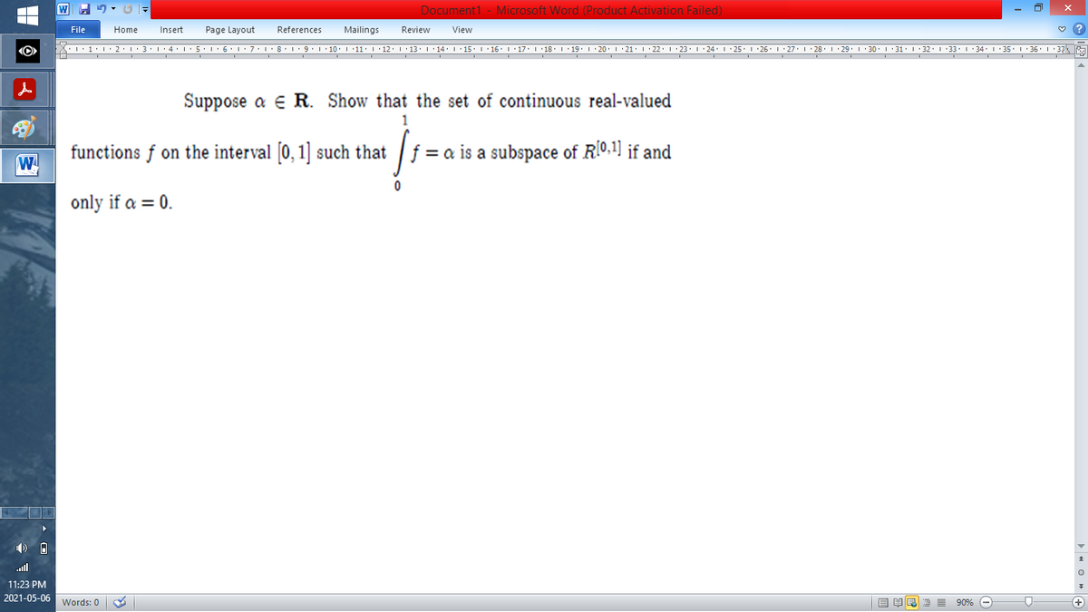 Document1 - Microsoft Word (Product Activation Failed)
File
Home
Insert
Page Layout
References
Mailings
Review
View
X.'1•l'2.1:3·1'4L:5'1•6' :7:1:8' 1: 9:1 10. 111: I'12.1'13. 1'14. I'15: I 16' I'17. I 18 1 19. : 20. 1 21. I 22. 1 23. 1 24. 1 25. 1 26' I 27. 1 28 I :29. 1 30. I :31 I 32. I 33' 1 34. I' 35. 1 36' I 37%
Suppose a e R. Show that the set of continuous real-valued
1
functions f on the interval 0, 1] such that
f = a is a subspace of R[0,1] if and
W
only if a = 0.
ull
11:23 PM
2021-05-06
目单
E 90% -
Words: 0
