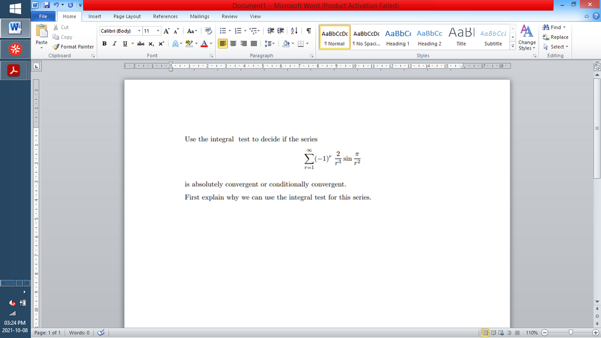 W
Document1 - Microsoft Word (Product Activation Failed)
File
Home
Insert
Page Layout
References
Mailings
Review
View
a ?
W
A
A Find -
% Cut
- A A
章 T
Calibri (Body)
- 11
Aa
Aal
AaBbCcDc AaBbCcDc AaBbC AaBbCc AaB AaBbCcL
E Copy
ae Replace
Paste
IU - abe X, x*
A
ab
A
I Normal
I No Spaci. Heading 1
Change
.
Heading 2
Title
Subtitle
Format Painter
Styles Select -
Clipboard
Font
Paragraph
Styles
Editing
2·1·1· : 1:1·2•1• 3: 1· 4•I: 5. 1 6 L:7:L:8: L9.1 10. 1 11: I· 12: 1 13· L 14: I 15 : L 17. 1 18.
I 9.1 · 10:I: 11 : 12: 13: 1 · 14: ' 15 :
I' 17 I 18
Use the integral test to decide if the series
(-1)"
sin
r=1
is absolutely convergent or conditionally convergent.
First explain why we can use the integral test for this series.
ull
03:24 PM
2021-10-08
Page: 1 of 1
E EI E E =
110% -
+
Words: 0
