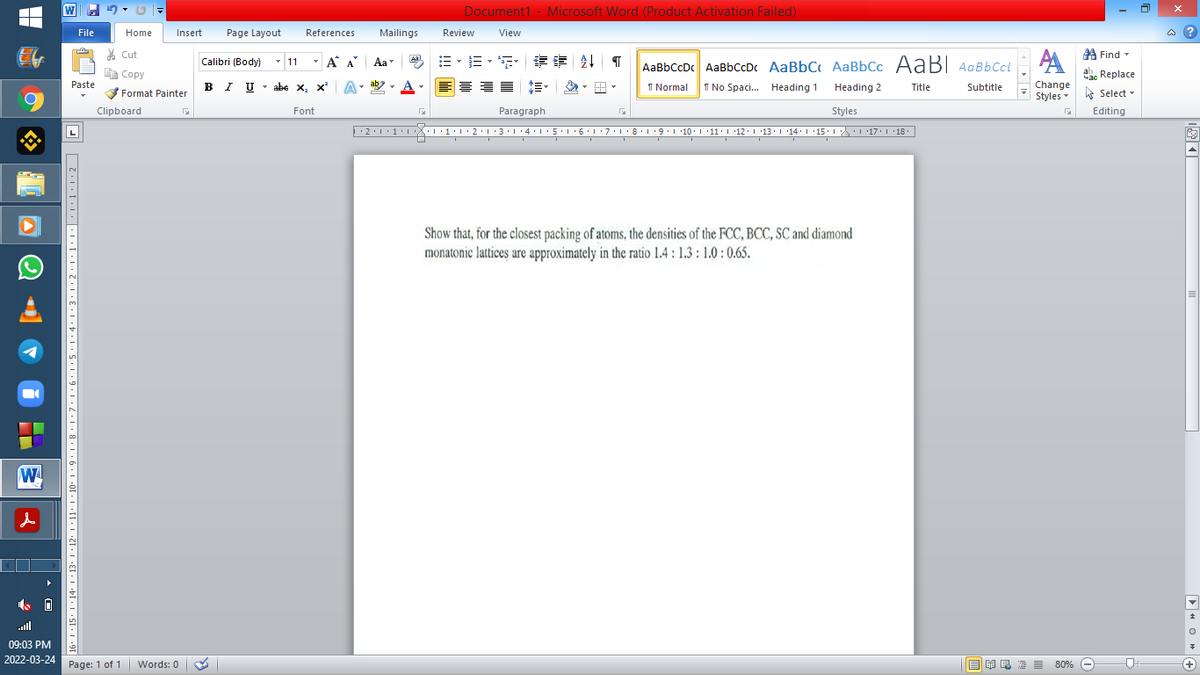 Document1 - Microsoft Word (Product Activation Failed)
File
Home
Insert
Page Layout
References
Mailings
Review
View
a ?
A Find -
A
% Cut
-
=。三,年 外T
Calibri (Body) - 11
A A
Aa
Aal
AaBbCcDc AaBbCcDc AaBbC AaBbCc AaB AaBbCcL
E Copy
Сopy
ae Replace
в IUabe X, х*
ab
A
I Normal
I No Spaci. Heading 1
Paste
BI U
x, x
A
Heading 2
Title
Subtitle
Change
Format Painter
Styles - Select -
Clipboard
Font
Paragraph
Styles
Editing
L
·2:1
L'7:1·8·T9:1 10. '11:1 12.1 '13.114:'15. 1 L17. L 18.
1
Show that, for the closest packing of atoms, the densities of the FCC, BCC, SC and diamond
monatonic lattices are approximately in the ratio 1.4 : 1.3 : 1.0 : 0.65.
W
ull
09:03 PM
2022-03-24 Page: 1 of 1
E EI E E 80% e
Words: 0
+)
6' I · 15• ! ·14' I '13. 1 · 12· I ·11· | · 10. 1· 9 •
