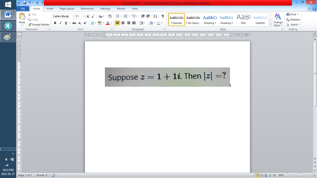 Document1 - Microsoft Word (Product Activation Failed)
File
Home
Insert
Page Layout
References
Mailings
Review
View
a ?
W
% Cut
=,年章 ↓ T
A Find -
Calibri (Body) - 11
-
A A
Aa
Aal
AaBbCcDc AaBbCcDc AaBbC AaBbCc AaB AaBbCcL
E Copy
a Replace
Paste
B I U - abe x, x
A-
ab
A
I Normal
I No Spaci. Heading 1
Heading 2
Change
Title
Subtitle
Format Painter
Styles - Select -
Clipboard
Font
Paragraph
Styles
Editing
L
2:1:1•1 1:1• 2:13:1·4: 1:5. 1 6:1: 7:1:8•L9:1 10. L '11: 1·12: 1 ·13: 1 14: 1 15. 1 : 17: 1 18.
| 3:1' 4: ·5.1 6.1:7 l:8: 1'9 ' 10: 1 '11: 1'12 :L·13:1' 14:' 15. LA:L 17:L · 18.
Suppose z = 1+ li. Then |2| =?
%3D
all
10:23 PM
2022-03-27 Page: 1 of 1
B I E E E 90% e
Words: 0
+
