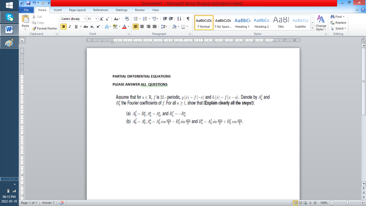 W
Document1 - Microsoft Word (Product Activation Failed)
Insert
Mailings
Review
a ?
File
Home
Page Layout
References
View
* Cut
AA
AaBbCcDc AaBbCcDc AaBbC AaBbCc AABI AaBbCcl
A Find -
Calibri (Body) - 11
- A A
Aa
=,=, 请 外
A Copy
ac Replace
BI U
Paste
* abe x, x A
A-
Change
Styles Select -
1 Normal
1 No Spaci. Heading 1
Heading 2
Title
Subtitle
Format Painter
Clipboard
Font
Paragraph
Styles
Editing
10.1 11.I 12:1 13. 14. 1 15.
17. 1 18
PARTIAL DIFFERENTIAL EQUATIONS
PLEASE ANSWER ALL QUESTIONS
Assume that for a e R, ƒ is 2L-periodic, g (1) = ƒ (-1) and h (1) = f (1 – a). Denote by AL
Bị the Fourier coefficients of f. For all n > 1, show that (Explain clearly all the steps!):
(a) Af = B¿, Ag = A2, and B, = – B;.
(b) Af = Až, A; = Afcos - B{ sin ## and Bg = Af sin + B{ cos #".
06:13 PM
2022-05-10
Page: 1 of 1 Words: 7
O A E 2 100% O
