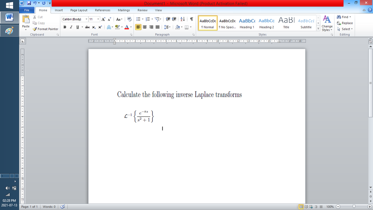 Document1 - Microsoft Word (Product Activation Failed)
File
Home
Insert
Page Layout
References
Mailings
Review
View
a ?
W
A
A Find -
% Cut
- A A
=。三,年 外T
Aal
Calibri (Body) - 11
Aa
AaBbCcDc AaBbCcDc AaBbC AaBbCc AaB AaBbCcL
E Copy
ae Replace
Paste
B I U
U - abe x, x²
A
ab
A
I Normal
I No Spaci. Heading 1
Change
.
Heading 2
Title
Subtitle
Format Painter
Styles - Select -
Clipboard
Font
Paragraph
Styles
Editing
L
• 2. 1:.
I' 2: 1 : 3:1
• 4.I 5.1' 6.1'7
I'8: 1 9 ' 10.L· 11: 1 ' 12.'13 · L 14: 1· 15.1A L'17:1 18
Calculate the following inverse Laplace transforms
TS
L-1
s2 +1
ll
02:28 PM
2021-07-13
Page: 1 of 1
Words: 0
E EA E E E
100% -
+
