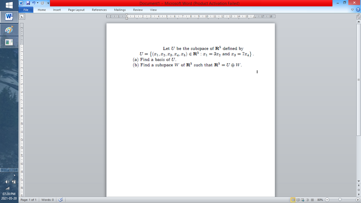 Document1 - Microsoft Word (Product Activation Failed)
File
Home
Insert
Page Layout
References
Mailings
Review
View
W
Let U be the subspace of R defined by
U = {(x1,x2, x3, X4, x5) E R³ : x1 = 3x2 and x3 = 7x4} .
(a) Find a basis of U.
(b) Find a subspace W of R such that R =U eW.
ull
07:20 PM
2021-05-20
Page: 1 of 1
B I E E E 80% e
+)
Words: 0
91 · I •4I• I •8[• I •{
