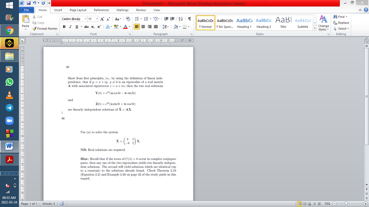 Document1 - Microsoft Word (Product Activation Failed)
W
File
Home
Insert
Page Layout
References
Mailings
Review
View
% Cut
A Find -
- A A
=,三,“ 请 T
Aal
AaBbCcDc AaBbCcD AaBbC AaBbCc AaBI AqBbCcl
1 No Spaci. Heading 1 Heading 2
Calibri (Body) - 11
Aa
E Copy
a Replace
Paste
IU- abe x, x*
ab
A
I Normal
Change
Styles - Select -
Title
Subtitle
Format Painter
6.
Clipboard
Font
Paragraph
Styles
Editing
2:1:1:1 1::2:1·3:1:4:15.16.17:18.1 9.1 10. 1 11. | 12.1 13.1 14:1 15: 1 17: 1 18:
(a)
Show from first principles, i.e., by using the definition of linear inde-
pendence, that if u = x+ iy, y +0 is an eigenvalue of a real matrix
A with associated eigenvector v = u+ iw, then the two real solutions
Y(t) = ea" (u cos bt – w sin bt)
and
Z(t) = e" (usin bt + w cos bt)
are linearly independent solutions of X = AX.
(b)
Use (a) to solve the system
X = ( :)
3
X.
-8
W
NB: Real solutions are required.
Hint: Recall that if the roots of C(A) = 0 occur in complex conjugate
parts, then any one of the two eigenvalues yields two linearly indepen-
dent solutions. The second will yield solutions which are identical (up
to a constant) to the solutions already found. Check Theorem 2.19
(Equation 2.2) and Example 2.20 on page 32 of the study guide in this
regard.
ll
06:53 AM
2022-03-24 Page: 1 of 1 Words: 3
B A e
E E = 709%
+
