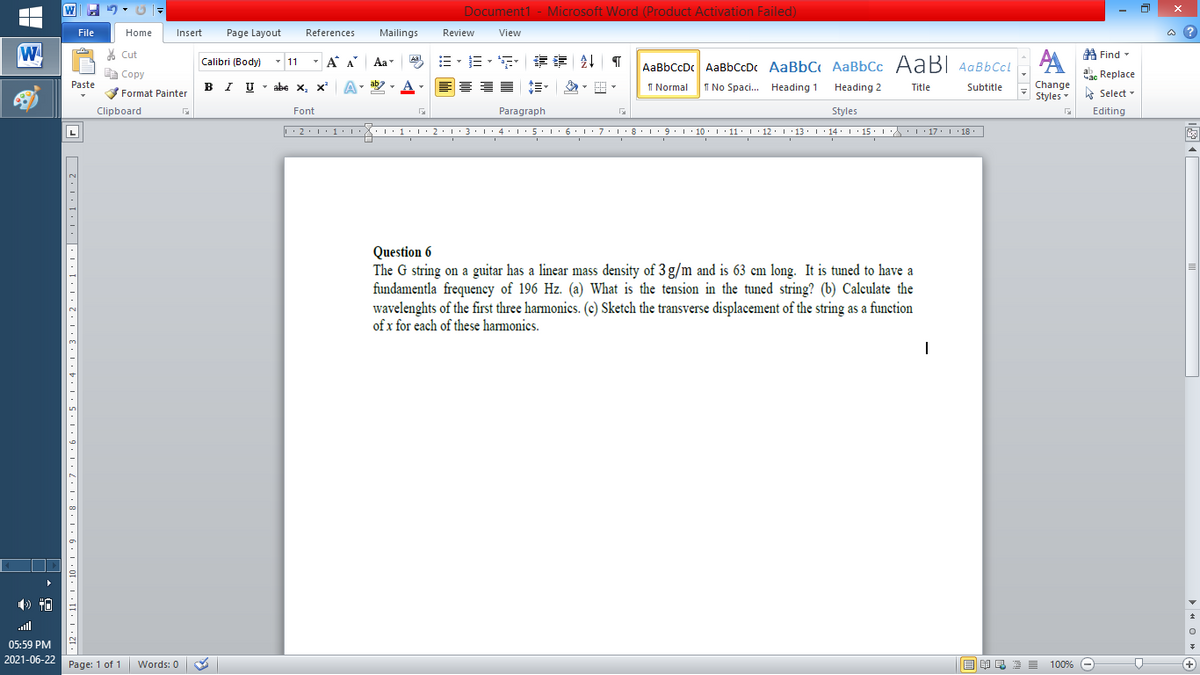 W
Document1 - Microsoft Word (Product Activation Failed)
File
Home
Insert
Page Layout
References
Mailings
Review
View
a ?
W
% Cut
E- E - F
章 T
A Find -
Calibri (Body)
- 11
- A A
Aa
Aal
AaBbCcDc AaBbCcDc AaBbC AaBbCc AaB AaBbCcL
E Copy
ae Replace
Paste
B I U
U - abe x, x²
A
ab
A
I Normal
I No Spaci. Heading 1
Change
.
Heading 2
Title
Subtitle
Format Painter
Styles - Select -
Clipboard
Font
Paragraph
Styles
Editing
L
• 2. 1:.
I' 2: 1 : 3:1
• 4.I 5.1' 6.1'7
I'8: 1 9 ' 10.L· 11: 1 ' 12.'13 · L 14: 1· 15.1A L'17:1 18
Question 6
The G string on a guitar has a linear mass density of 3 g/m and is 63 cm long. It is tuned to have a
fundamentla frequency of 196 Hz. (a) What is the tension in the tuned string? (b) Calculate the
wavelenghts of the first three hamonics. (c) Sketch the transverse displacement of the string as a function
of x for each of these harmonics.
all
05:59 PM
2021-06-22 Page: 1 of 1
国 昆言
E E E E
+
Words: 0
100% -
