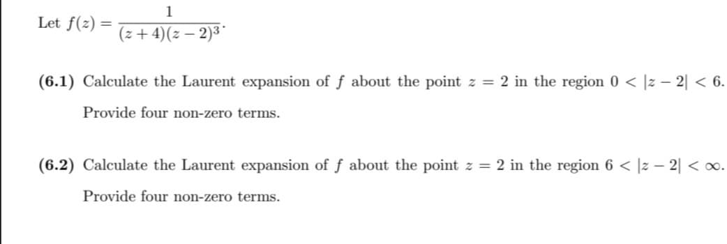 Let f(z) =
1
(z+4) (z − 2)³*
(6.1) Calculate the Laurent expansion of f about the point z = 2 in the region 0 < |z − 2| < 6.
Provide four non-zero terms.
(6.2) Calculate the Laurent expansion of f about the point z = 2 in the region 6 < |z − 2| < ∞.
Provide four non-zero terms.