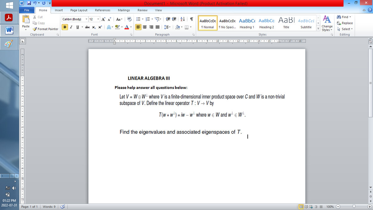 |
W
* O
+0
01:22 PM
2022-07-31
W
File
Paste
7,12,1,11,1,10,1,9,1,8,1,7,1,6,1.5.1,4,1,3.1.2.1,1,1,|,1,1,1.2 | |
Home
Page: 1 of 1
Clipboard
Insert Page Layout
Cut
Copy
Format Painter
Words: 9
Calibri (Body)
T
BIU
References
12
T
Α
B-B-S ## T
↓ AaBbCcDc AaBbCcDc AaBbC AaBbcc AaBI AaBb CcL
1 Normal
No Spaci... Heading 1
Title
Heading 2
Styles
··2·1·1·1···1·1·2·1·3·1·4·1·5·1·6·1·7·1·8·1·9·1·10 ·| · 11 · |· 12 · |· 13 · |· 14 · 1 · 15 · |-·\\ · · · 17 · · · 18.
I
I
I
I U abe X₂ X³
abe X, X²
Font
Α΄
A
Mailings
T
Aa
ab
Aal
Document1 - Microsoft Word (Product Activation Failed)
View
Review
I
Paragraph
I
I
LINEAR ALGEBRA III
Please help answer all questions below:
Let V = WW where V is a finite-dimensional inner product space over C and W is a non-trivial
subspace of V. Define the linear operator T: V → V by
T(w+w)= iw - w where we W and w€ W¹.
Find the eigenvalues and associated eigenspaces of T.
1
Subtitle
Find
A
Час Replace
Change
Styles Select
Editing
G
歐美酒100% -
D
@?
+
