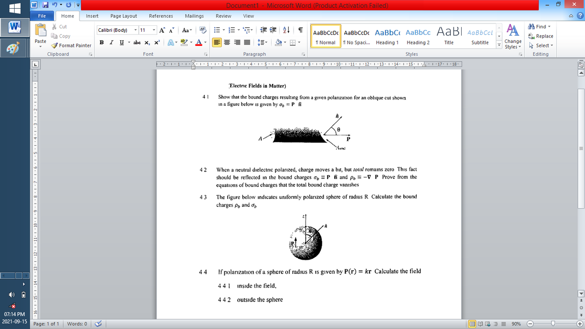 Document1 - Microsoft Word (Product Activation Failed)
File
Home
Insert
Page Layout
References
Mailings
Review
View
a ?
W
% Cut
=。三,年 外T
A Find -
Calibri (Body) - 11
-
A A
Aa
Aal
AaBbCcDc AaBbCcD AaBbC AaBbCc AaBI AqBbCcl
E Copy
ag Replace
Paste
I U - abe x, x
ab
A
I Normal
I No Spaci. Heading 1
Heading 2
Change
Title
Subtitle
-
Format Painter
Styles - Select -
Clipboard
Font
Paragraph
Styles
Editing
2:1·1•I 11• 2:1:3:1·4: 15.1 6:1 7:18•1 9.1 10. 11· I·12: 1 •13. 1 14: I 15. 1 : 17: 1 18.
L
Electric Fields in Matter)
Show that the bound charges resultıng from a given polarızation for an oblique cut shown
in a figure betow is given by a, = P fi
41
Aend
When a neutral dielectric polarızed, charge moves a bit, but total remans zero This fact
should be reflected in the bound charges o, = P n and e, = -VP Prove from the
42
equations of bound charges that the total bound charge vanıshes
The figure below indicates uniformly polarızed sphere of radius R Calculate the bound
charges P, and o,
43
44
If polarızation of a sphere of radius R 1s given by P(r) = kr Calculate the field
441 insıde the field,
442 outside the sphere
07:14 PM
2021-09-15 Page: 1 of 1
Words: 0
M E E E 90%
