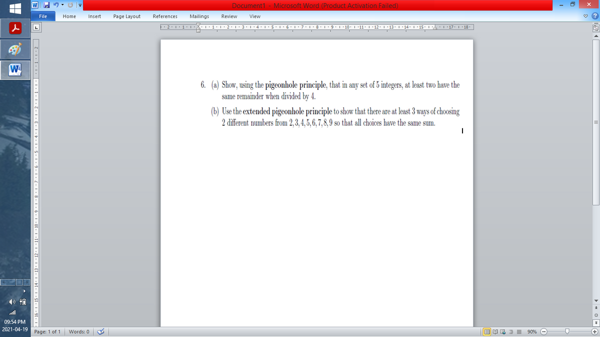 Document1 - Microsoft Word (Product Activation Failed)
File
Home
Insert
Page Layout
References
Mailings
Review
View
6. (a) Show, using the pigeonhole principle, that in any set of 5 integers, at least two have the
same remainder when divided by 4.
(b) Use the extended pigeonhole principle to show that there are at least 3 ways of choosing
2 different numbers from 2,3,4, 5, 6, 7,8,9 so that all choices have the same sum.
09:54 PM
2021-04-19
Page: 1 of 1
国 昆海昌 90%
+)
Words: 0
