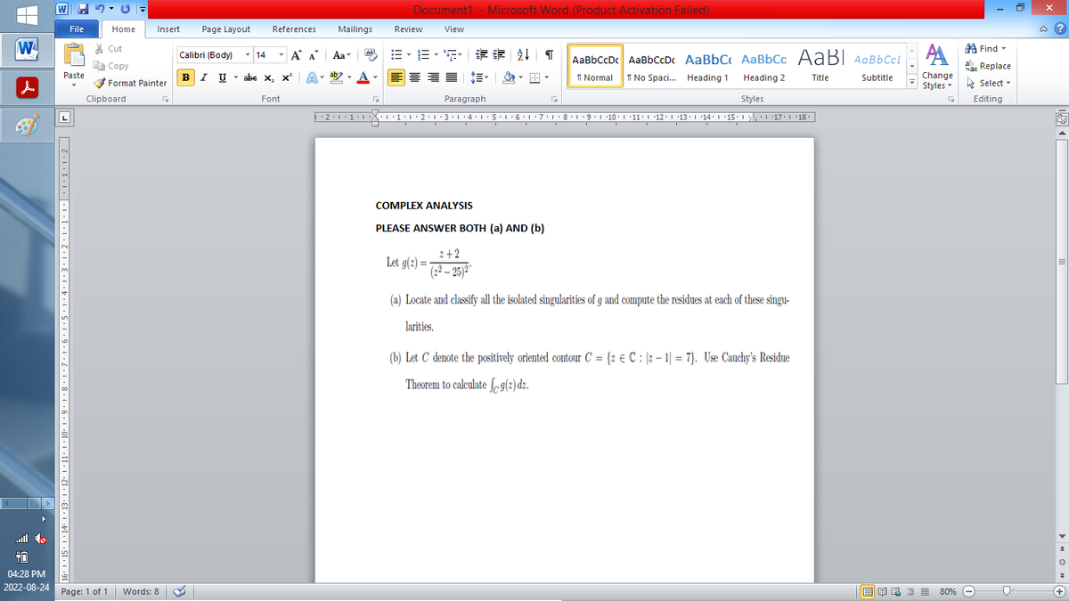 |
W
▶
File
70
Paste
16° | +15° |·14·1·13· |×12·11·1·10·1·9·1·8·1·7·1·6·1·5·1·4·1·3·1·2·1·1·1·|····2
Home
Insert Page Layout
Cut
Copy
Format Painter
Clipboard
+0
04:28 PM
2022-08-24 Page: 1 of 1 Words: 8
Calibri (Body)
T
BIU
14
References
T
Α Α΄
I U abe X₂ X³
abe X, X²
Font
A
Mailings
T
Aa
ab
Aal
Document1 - Microsoft Word (Product Activation Failed)
View
F
Review
No Spaci... Heading 1 Heading 2
Styles
··2·1·1·|*|*|·1·1·2·1·3·1·4·1·5·1·6·1·7· 1 · 8 · 1 ·9·|··10·|·11·|·12·|·13·|·14°|·15·| ·|\_\\ ·| ·17·| · 18 ·
B-B-S ## T AaBbCcDc AaBbCcDc AaBbC AaBbCc AaBI AaBbCcl
E E E |馆•
Normal
Title
Subtitle
Paragraph
COMPLEX ANALYSIS
PLEASE ANSWER BOTH (a) AND (b)
Let g(2)=
2+2
(22-25)²
G
(a) Locate and classify all the isolated singularities of g and compute the residues at each of these singu-
larities.
(b) Let C denote the positively oriented contour C = {2 € C: 2-1 =7). Use Cauchy's Residue
Theorem to calculate f g(2) dz.
Find
A
Час Replace
Change
Styles Select
G Editing
■ 美岛酒 ≡ 80%
80%
□
@?
V
+