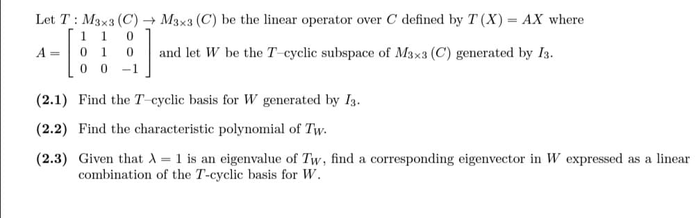 Let T: M3x3 (C) → M3x3 (C) be the linear operator over C defined by T (X) AX where
1 1 0
01 0 and let W be the T-cyclic subspace of M3x3 (C) generated by I3.
00 -1
A =
(2.1) Find the T-cyclic basis for W generated by I3.
(2.2) Find the characteristic polynomial of Tw.
(2.3) Given that λ = 1 is an eigenvalue of Tw, find a corresponding eigenvector in W expressed as a linear
combination of the T-cyclic basis for W.