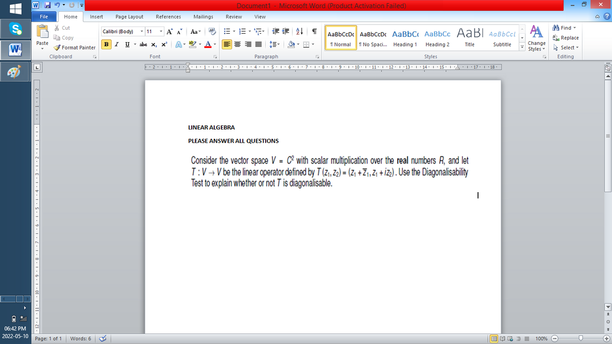 W
Document1 - Microsoft Word (Product Activation Failed)
File
Home
Insert
Page Layout
References
Mailings
Review
View
a ?
% Cut
A Find -
Calibri (Body) - 11
-
A A
Aa
Aal
AaBbCcDc AaBbCcDc AaBbC AaBbCc AaB AaBbCcL
E Copy
ae Replace
Paste
BI U
abe x, x*
A
ab
A
I Normal
I No Spaci. Heading 1
Change
.
Heading 2
Title
Subtitle
W
Format Painter
Styles - Select -
Clipboard
Font
Paragraph
Styles
Editing
• 2. 1:.
I' 2: 1 : 3:1
• 4.I 5.1' 6.1'7
I'8: 1 9 ' 10.L· 11: 1 ' 12.'13 · L 14: 1· 15.1A L'17:1 18
LINEAR ALGEBRA
PLEASE ANSWER ALL QUESTIONS
Consider the vector space V = C² with scalar multiplication over the real numbers R, and let
T:V → V be the linear operator defined by T (z, Z2) = (Z +Z1, Z, + İZ3) . Use the Diagonalisability
Test to explain whether or not 7 is diagonalisable.
06:42 PM
2022-05-10 Page: 1 of 1
Words: 6
E EA E E E
100% -
+)
