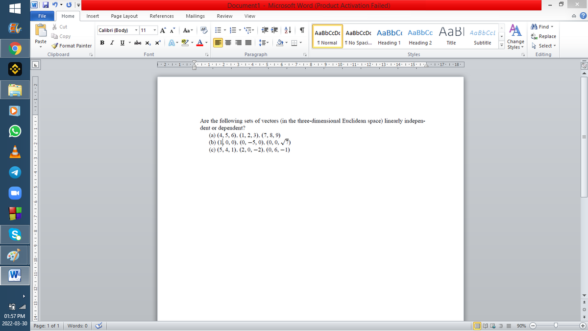 W 9 - U -
Document1 - Microsoft Word (Product Activation Failed)
File
Home
Insert
Page Layout
References
Mailings
Review
View
% Cut
A Find -
Calibri (Body) - 11
-
三、三, 情 | T
A A
Aa
Aal
AaBbCcDc AaBbCcDc AaBbC AaBbCc AaB AaBbCcL
E Copy
Сopy
a Replace
Paste
B I U
U-abe х, х*
ab
I Normal
I No Spaci.. Heading 1
Change
Styles - Select -
Heading 2
Title
Subtitle
Format Painter
Clipboard
Font
Paragraph
Styles
Editing
2:1·1•I 11• 2:1:3:1·4: 15.1 6:1 7:18•1 9.1 10. 11· I·12: 1 •13. 1 14: I 15. 1 : 17: 1 18.
| 3:1' 4: ·5.1 6.1:7 l:8: 1'9 ' 10: 1 '11: 1'12 :L·13:1' 14:' 15. LA:L 17:L · 18.
Are the following sets of vectors (in the three-dimensional Euclidean space) linearly indepen-
dent or dependent?
(a) (4, 5, 6). (1, 2, 3). (7, 8, 9)
(b) (1 0, 0). (0, –5, 0). (0, 0, /7)
(c) (5, 4, 1). (2, 0, –2). (0, 6, – 1)
W
01:57 PM
2022-03-30 Page: 1 of 1
B I E E E 90% e
Words: 0
+
