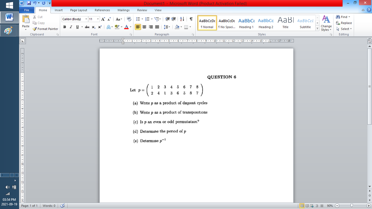 Document1 - Microsoft Word (Product Activation Failed)
File
Home
Insert
Page Layout
References
Mailings
Review
View
a ?
W
A
A Find -
% Cut
-
Calibri (Body) - 11
A A
Aa
Aal
AaBbCcDc AaBbCcD AaBbC AaBbCc AaBI AqBbCcl
E Copy
Сopy
a Replace
Paste
B I U -
abe x, x A
ab
A
I Normal
I No Spaci.. Heading 1
Change
Styles
Heading 2
Title
Subtitle
A Select -
Format Painter
Clipboard
Font
Paragraph
Styles
Editing
L
• 2:1: 1:
| 3:1' 4: ·5.1 6.1:7 l:8: 1'9 ' 10: 1 '11: 1'12 :L·13:1' 14:' 15. LA:L 17:L · 18.
QUESTION 6
1 2 3 4 5 6 7 8
2 4 1 3 6 5 8 7
Let p=
(a) Write p as a product of disjoint cycles
(b) Write p as a product of transpositions
(c) Is p an even or odd permutation?
(d) Determine the period of p
(e) Determine p-l
.ll
03:54 PM
2021-09-19 Page: 1 of 1
B I E E E 90% e
Words: 0
+
14: 1 ·13• 1 ·12· I •11· 1 ·10 · 1 •9 · 1 •8· I •7•I•6•I•5 · I •4•I•3•I•2·1•1•I• •L•1•1:2 ]|
