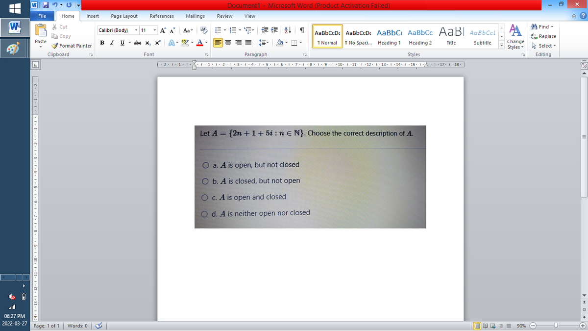 Document1 - Microsoft Word (Product Activation Failed)
File
Home
Insert
Page Layout
References
Mailings
Review
View
a ?
W
% Cut
A Find -
-
=、三、 请音
Calibri (Body) - 11
A A
Aa
Aal
AaBbCcDc AaBbCcDc AaBbC AaBbCc AaB AaBbCcL
E Copy
a Replace
Paste
B I U -
abe x, x A
ab
A
I Normal
I No Spaci. Heading 1
Heading 2
Change
Title
Subtitle
Format Painter
Styles - Select -
Clipboard
Font
Paragraph
Styles
Editing
L
• 2:1: 1:
| 3:1' 4: ·5.1 6.1:7 l:8: 1'9 ' 10: 1 '11: 1'12 :L·13:1' 14:' 15. LA:L 17:L · 18.
Let A = {2n +1+ 5i : n e N}. Choose the correct description of A.
O a. A is open, but not closed
O b. A is closed, but not open
O C. A is open and closed
O d. A is neither open nor closed
all
06:27 PM
2022-03-27 Page: 1 of 1
B I E E E 90% e
Words: 0
+
