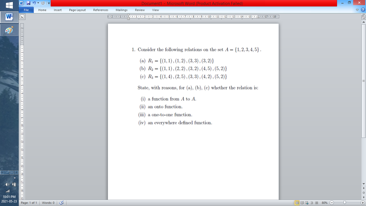 Document1 - Microsoft Word (Product Activation Failed)
File
Home
Insert
Page Layout
References
Mailings
Review
View
W
L
1. Consider the following relations on the set A = {1,2, 3, 4, 5} .
(a) Rị = {(1,1) , (1, 2) , (3, 3) , (3, 2)}
(b) R2 = {(1,1), (2, 2) , (3, 2) , (4, 5) , (5, 2)}
(c) R3 = {(1,4), (2, 5), (3, 3) , (4, 2) , (5, 2)}
State, with reasons, for (a), (b), (c) whether the relation is:
(i) a function from A to A.
(ii) an onto function.
(iii) a one-to-one function.
(iv) an everywhere defined function.
) 40
ll
10:01 PM
2021-05-23
Page: 1 of 1
B I E E E 80% e
+)
Words: 0
18' |·17. I · 16-
· 11· I • 10. 1 • 9• 1• 8 ·1•7•l•6•l•5•:4:1:3•1•2•1•1:1•|•1·1•1•2|
