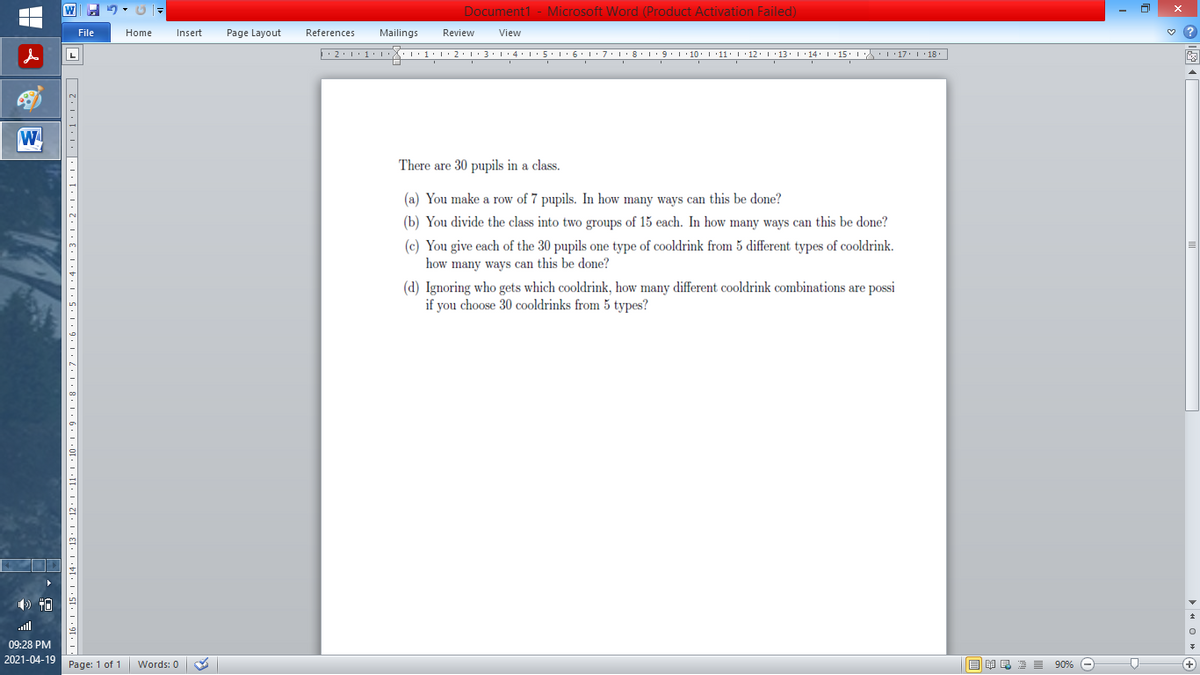 Document1 - Microsoft Word (Product Activation Failed)
File
Home
Insert
Page Layout
References
Mailings
Review
View
There are 30 pupils in a class.
(a) You make a row of 7 pupils. In how many ways can this be done?
(b) You divide the class into two groups of 15 each. In how many ways can this be done?
(c) You give each of the 30 pupils one type of cooldrink from 5 different types of cooldrink.
how many ways can this be done?
(d) Ignoring who gets which cooldrink, how many different cooldrink combinations are possi
if you choose 30 cooldrinks from 5 types?
all
09:28 PM
2021-04-19 Page: 1 of 1
国 昆海昌 90%
Words: 0
