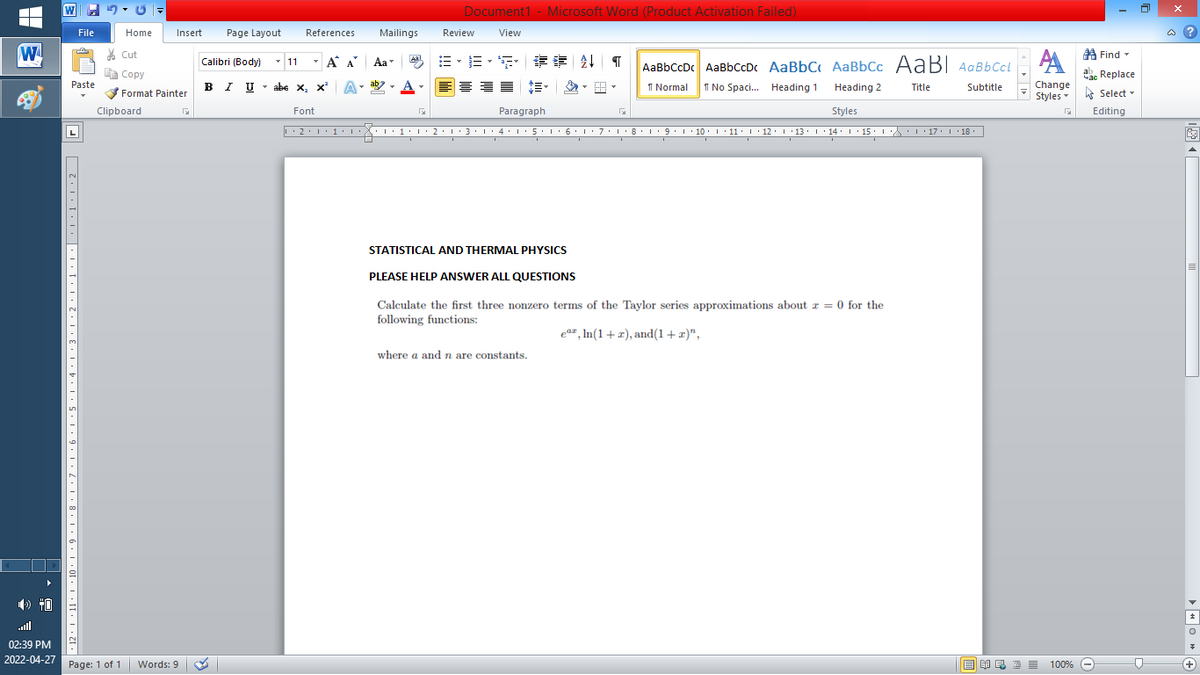 Document1 - Microsoft Word (Product Activation Failed)
File
Home
Insert
Page Layout
References
Mailings
Review
View
a ?
W
% Cut
- 11
=。三,年 外T
A Find -
Calibri (Body)
- A A
Aa
Aal
AaBbCcDc AaBbCcDc AaBbC AaBbCc AaB AaBbCcL
E Copy
ae Replace
Paste
B I U
U - abe x, x²
A
ab
A
I Normal
I No Spaci. Heading 1
Change
.
Heading 2
Title
Subtitle
Format Painter
Styles - Select -
Clipboard
Font
Paragraph
Styles
Editing
L
• 2. 1:.
I' 2: 1 : 3:1
• 4.I 5.1' 6.1'7
I'8: 1 9 ' 10.L· 11: 1 ' 12.'13 · L 14: 1· 15.1A L'17:1 18
STATISTICAL AND THERMAL PHYSICS
PLEASE HELP ANSWER ALL QUESTIONS
Calculate the first three nonzero terms of the Taylor series approximations about r = 0 for the
following functions:
ea= , In(1+x), and(1+x)",
where a andn are constants.
all
02:39 PM
2022-04-27 Page: 1 of 1
国 昆言
E E E E
+)
Words: 9
100% -
