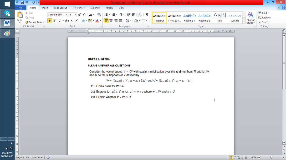 W
Document1 - Microsoft Word (Product Activation Failed)
File
Home
Insert
Page Layout
References
Mailings
Review
View
a ?
A Find -
A
% Cut
-
=,年章 ↓ T
Calibri (Body) - 11
A A
Aa
Aal
AaBbCcDc AaBbCcDc AaBbC AaBbCc AaB AaBbCcL
E Copy
ae Replace
BI U
ab
A
I Normal
I No Spaci. Heading 1
Paste
abe x, x*
A
Change
.
Heading 2
Title
Subtitle
W
Format Painter
Styles - Select -
Clipboard
Font
Paragraph
Styles
Editing
• 2. 1:.
I' 2: 1 : 3:1
• 4.I 5.1' 6.1'7
I'8: 1 9 ' 10.L· 11: 1 ' 12.'13 · L 14: 1· 15.1A L'17:1 18
LINEAR ALGEBRA
PLEASE ANSWER ALL QUESTIONS
Consider the vector space V = C2 with scalar multiplication over the real numbers R and let W
and U be the subspaces of V defined by
W= {(z1, Z2) € V :Z2 = Z1 +2Z1} and U = {(z1, Z2) e V :Z2 = Z1 - Z1}.
2.1 Find a basis for W n U.
2.2 Express (z,, Z2) e V as (z,, Z2) = W + u where w e W and ue U.
2.3 Explain whether V = W ® U.
06:38 PM
2022-05-10
Page: 1 of 1
Words: 6
E EA E E E
100% -
+)
2' ! '11· | '10·L • 9
