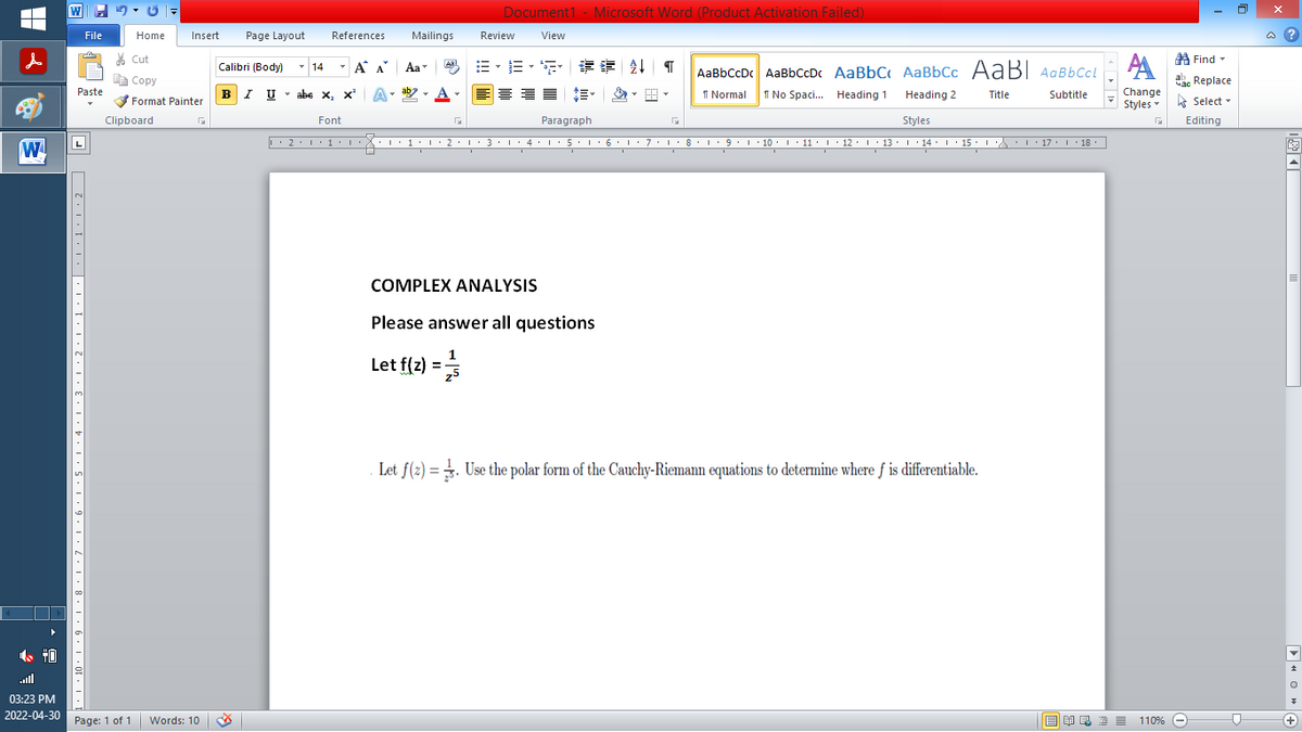 |
d
W
File
Paste
71,1,10,1,9,1,8,1,7,1,6,1,5,1,4,1,3,1,2,1,1,1,| .1.1.1.2 日
Home
Insert
Cut
Copy
Format Painter
Clipboard
03:23 PM
2022-04-30 Page: 1 of 1 Words: 10
Document1 - Microsoft Word (Product Activation Failed)
Mailings
Review
View
Aal
B-B-S ## T AaBbCcDc AaBbCcDc AaBbC AaBbcc AaB AaBbCcL
АА
ab
1 Normal No Spaci... Heading 1
Title
Subtitle
Change
Heading 2
Styles
Styles
Paragraph
G
···1·1·2·1·3·1· 4 · 1 · 5 · 1 · 6 · 1 · 7 · 1 ·8·1·9·10 · 11 · |· 12 · |· 13 · |· 14 · |· 15 · · · · · · 17 · |· 18 ·
3.
I
I
I
I
I
I
I
COMPLEX ANALYSIS
Please answer all questions
Let f(z) =
1/1/13
Let f(2)=. Use the polar form of the Cauchy-Riemann equations to determine where f is differentiable.
Calibri (Body)
BIU
Page Layout References
T
14 Á
Α Α΄
I U abe X₁ X² A
T
Font
L' 2. 1.1. I
Aa
ENRE=
G
Find
ac Replace
Select
Editing
Час
110% -
0
@?
▶OG