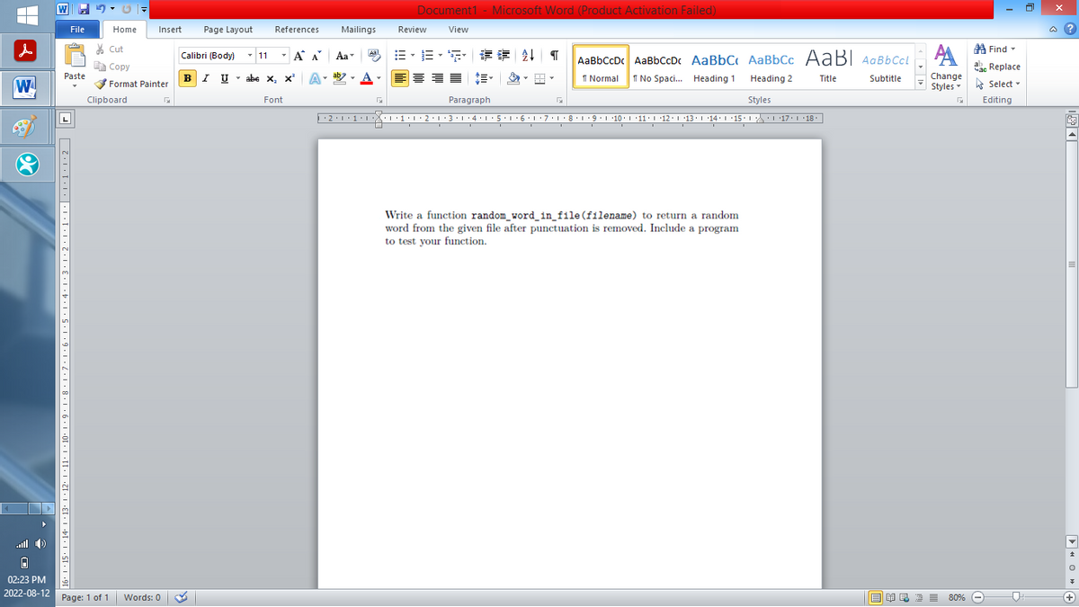 |
W
Or
▸
0
02:23 PM
2022-08-12
W
File
Paste
16+|+15° |·14·1·13· |×12·1·11·1·10·1·9·1·8·1·7·1·6·1·5·1·4·1·3·1·2·1·1·1·|·····2
Home
Insert Page Layout
Cut
Copy
Format Painter
Clipboard
Page: 1 of 1 Words: 0
Calibri (Body)
✓ 11
T
BIU
References
T
I U abe X₂ X³
abe X₂ X² A
Α Α΄
Font
Mailings
T
Aa
ab
Aal
Document1 - Microsoft Word (Product Activation Failed)
View
F
Review
Heading 2
Styles
··2·1·1·|*|*|·1·1·2·1·3·1·4·1·5·1·6·1·7· 1 · 8 · 1 ·9·|··10·|·11·|·12·|·13·|·14°|·15·| ·|\_\\ ·| ·17·| · 18
B-B-S ## T AaBbCcDc AaBbCcDc AaBbC AaBbCc AaBl AaBbCcl
Normal
No Spaci... Heading 1
Title
Subtitle
Paragraph
G
Write a function random_word_in_file (filename) to return a random
word from the given file after punctuation is removed. Include a program
to test your function.
A
Change
Styles
G
■ ¥良 酒 ≡ 80%
Find
Час Replace
Select
Editing
@?
O◄
+