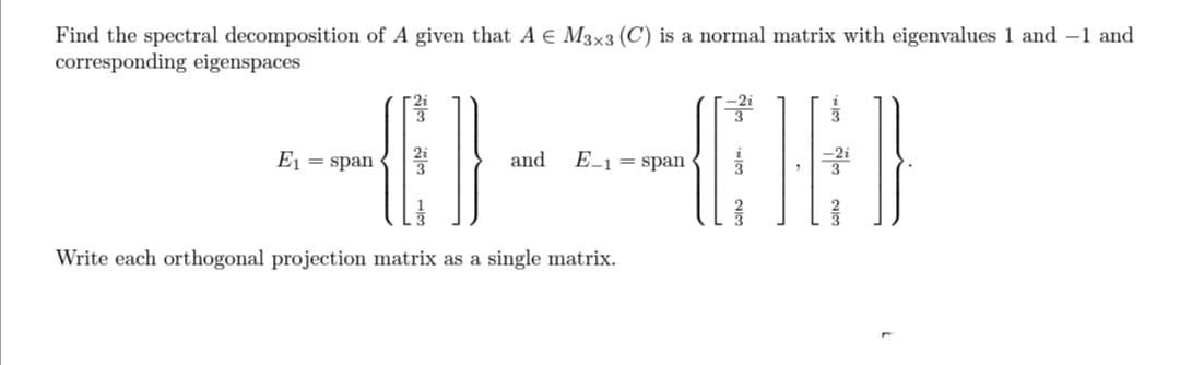 Find the spectral decomposition of A given that A € M3x3 (C) is a normal matrix with eigenvalues 1 and 1 and
corresponding eigenspaces
4)-K)
and E-1 = span
E₁ = span
Write each orthogonal projection matrix as a single matrix.