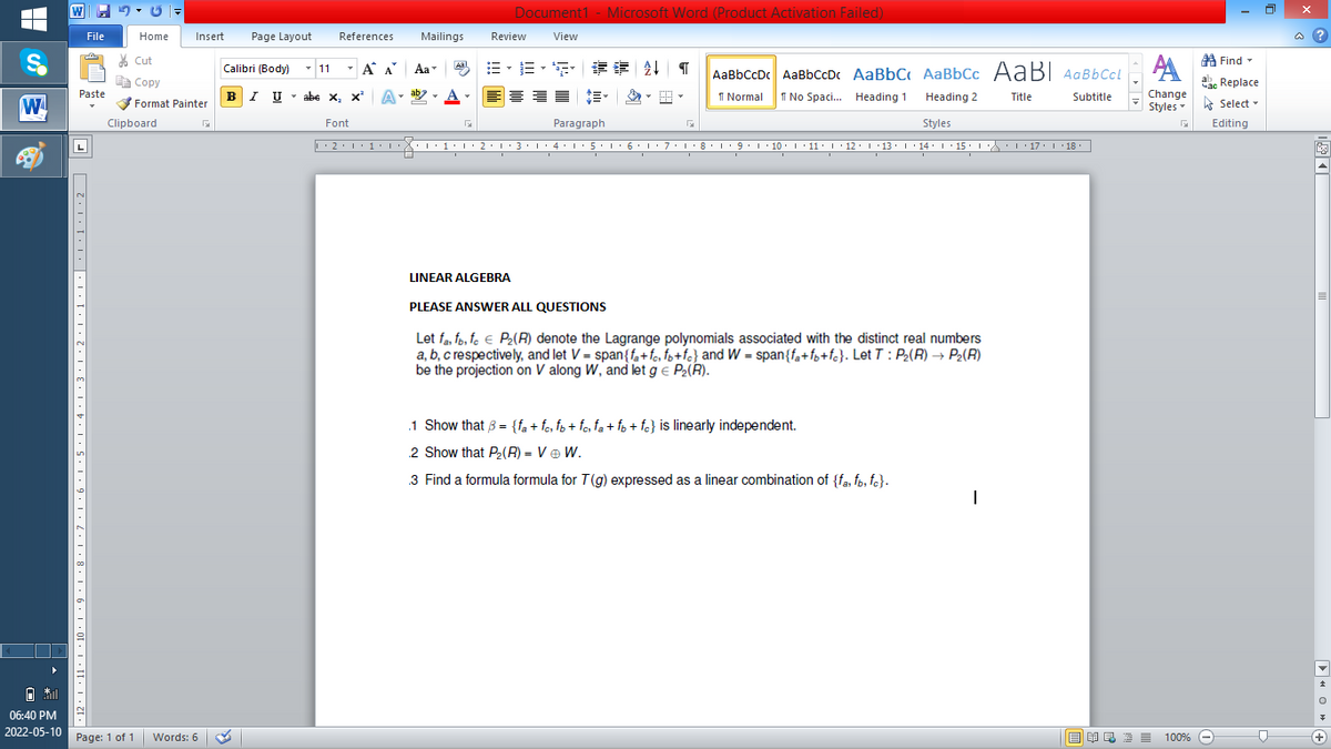 W
Document1 - Microsoft Word (Product Activation Failed)
File
Home
Insert
Page Layout
References
Mailings
Review
View
a ?
% Cut
A Find -
-
=。三,年 外T
Calibri (Body) - 11
A A
Aa
Aal
AaBbCcDc AaBbCcDc AaBbC AaBbCc AaB AaBbCcL
E Copy
ae Replace
Paste
BI U
abe x, x*
A
ab
A
I Normal
I No Spaci. Heading 1
Change
.
Heading 2
Title
Subtitle
W
Format Painter
Styles - Select -
Clipboard
Font
Paragraph
Styles
Editing
• 2. 1:.
I' 2: 1 : 3:1
• 4.I 5.1' 6.1'7
I'8: 1 9 ' 10.L· 11: 1 ' 12.'13 · L 14: 1· 15.1A L'17:1 18
LINEAR ALGEBRA
PLEASE ANSWER ALL QUESTIONS
Let fa, fp, fe € P2(R) denote the Lagrange polynomials associated with the distinct real numbers
a, b, c respectively, and let V = span{fa+fe, fz+fc} and W = span{fa+f3+fc}. Let T : P2(R) → P2(R)
be the projection on V along W, and let g e P2(R).
.1 Show that 3 = {fa + fe, fo + fo, fa + fo + fo} is linearly independent.
2 Show that Pe(R) = Ve W.
3 Find a formula formula for T(g) expressed as a linear combination of {fa, fo, fe}.
06:40 PM
2022-05-10 Page: 1 of 1
Words: 6
E EA E E E
100% -
+)
