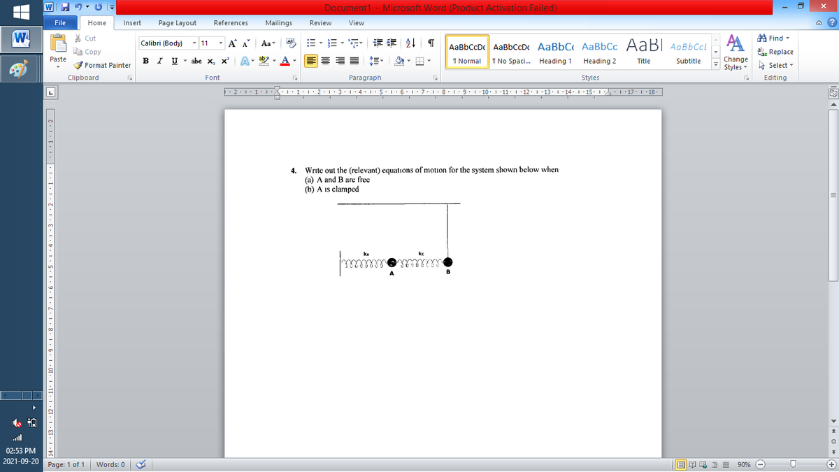 Document1 - Microsoft Word (Product Activation Failed)
File
Home
Insert
Page Layout
References
Mailings
Review
View
a ?
W
A
A Find -
% Cut
-
=。三,年 外T
Calibri (Body) - 11
A A
Aa
Aal
AaBbCcDc AaBbCcD AaBbC AaBbCc AaBI AqBbCcl
E Copy
a Replace
Paste
B I U -
abe x, x A
ab
A
I Normal
I No Spaci.. Heading 1
Heading 2
Change
Title
Subtitle
-
Format Painter
Styles - Select -
Clipboard
Font
Paragraph
Styles
Editing
2:1:1•1 1:1• 2:13:1·4: 1:5. 1 6:1: 7:1:8•L9:1 10. L '11: 1·12: 1 ·13: 1 14: 1 15. 1 : 17: 1 18.
| 3:1' 4: ·5.1 6.1:7 l:8: 1'9 ' 10: 1 '11: 1'12 :L·13:1' 14:' 15. LA:L 17:L · 18.
L
4. Write out the (relevant) equations of motion for the system shown below when
(a) A and B are free
(b) A is clampcd
kc
all
02:53 PM
2021-09-20 Page: 1 of 1
B I E E E 90% e
Words: 0
+
14: 1 ·13• 1 ·12· I •11· 1 ·10 · 1 •9 · 1 •8· I •7•I•6•I•5 · I •4•I•3•I•2·1•1•I• •L•1•1:2 ]|
