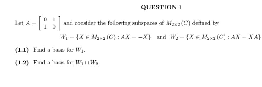 Let A =
01
10
QUESTION 1
and consider the following subspaces of M2x2 (C) defined by
W₁ = {X € M2x2 (C): AX = -X} and W₂ = {X € M2x2 (C): AX = XA}
(1.1) Find a basis for W₁.
(1.2) Find a basis for W₁ W₂.