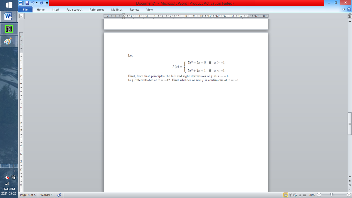 Document1 - Microsoft Word (Product Activation Failed)
File
Home
Insert
Page Layout
References
Mailings
Review
View
L
Let
722 - 5r – 8 if r>-1
S (z) =
| 5x² + 2x + 1 if r<-1
Find, from first principles the left and right derivatives of f at r =-1.
Is f differentiable at r = -1? Find whether or not f is continuous at r = -1.
all
06:43 PM
2021-05-25
Page: 4 of 5
B I E E E 80% e
+)
Words: 8
