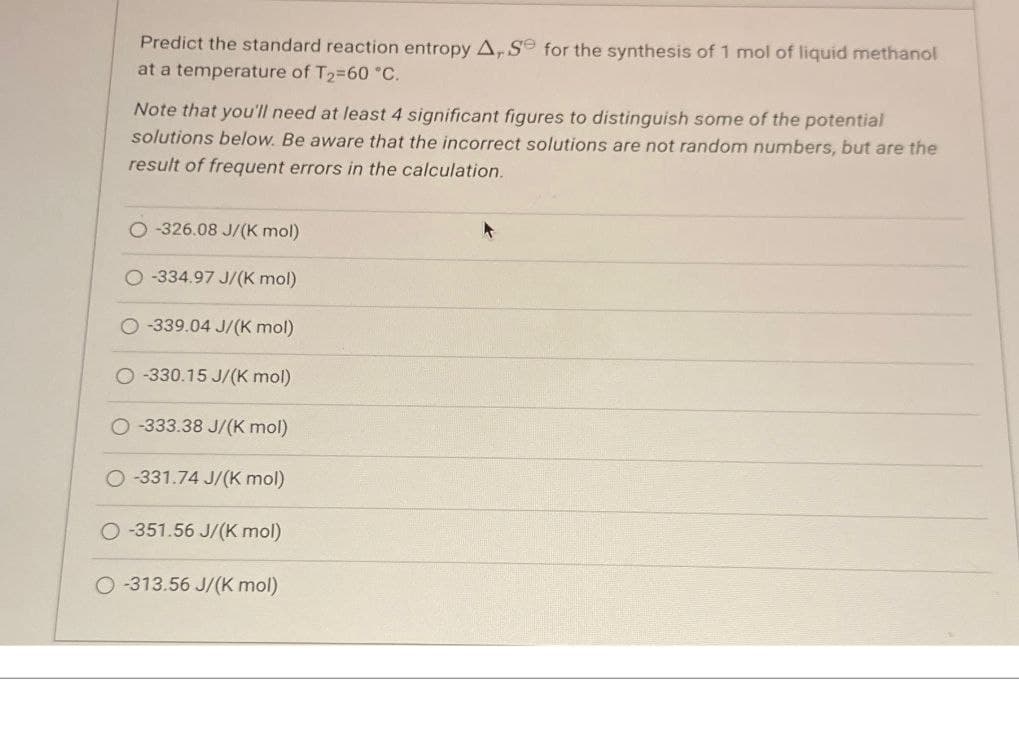 Predict the standard reaction entropy A, Se for the synthesis of 1 mol of liquid methanol
at a temperature of T₂=60 °C.
Note that you'll need at least 4 significant figures to distinguish some of the potential
solutions below. Be aware that the incorrect solutions are not random numbers, but are the
result of frequent errors in the calculation.
O-326.08 J/(k mol)
-334.97 J/(K mol)
O-339.04 J/(K mol)
-330.15 J/(k mol)
O-333.38 J/(K mol)
O-331.74 J/(K mol)
O-351.56 J/(K mol)
O-313.56 J/(k mol)
4